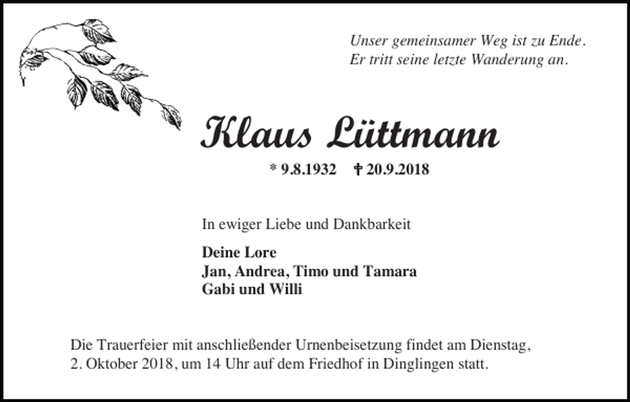 <p>Unser gemeinsamer Weg ist zu Ende.<br />Er tritt seine letzte Wanderung an.</p><p>Klaus Lüttmann<br />* 9.8.1932 � 20.9.2018<br />In ewiger Liebe und Dankbarkeit<br />Deine Lore<br />Jan, Andrea, Timo und Tamara<br />Gabi und Willi</p><p>Die Trauerfeier mit anschließender Urnenbeisetzung findet am Dienstag,<br />2. Oktober 2018, um 14 Uhr auf dem Friedhof in Dinglingen statt.</p>