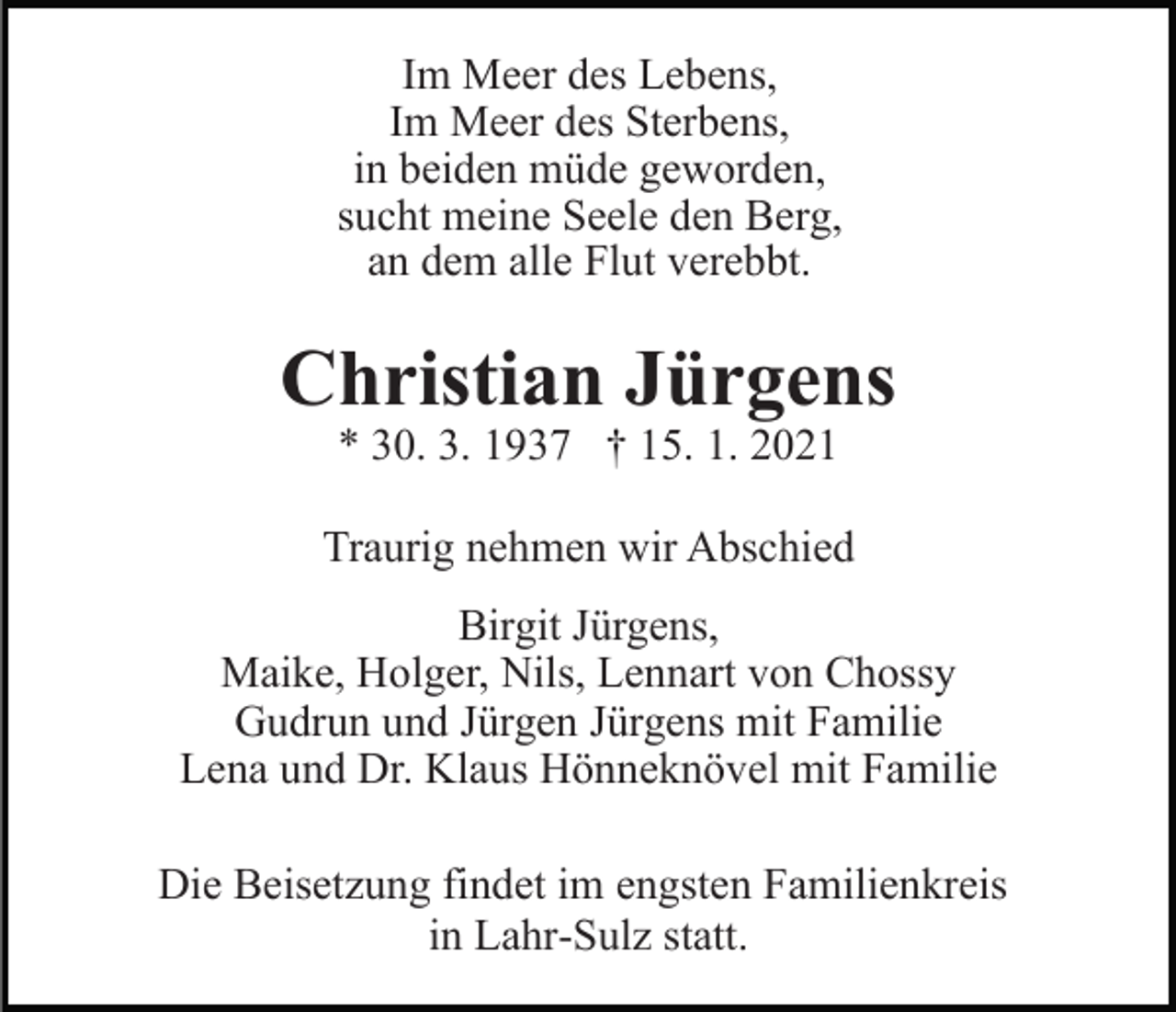 <p>Im Meer des Lebens,<br />Im Meer des Sterbens,<br />in beiden müde geworden,<br />sucht meine Seele den Berg,<br />an dem alle Flut verebbt.</p><p>Christian Jürgens<br />* 30. 3. 1937 † 15. 1. 2021</p><p>Traurig nehmen wir Abschied<br />Birgit Jürgens,<br />Maike, Holger, Nils, Lennart von Chossy<br />Gudrun und Jürgen Jürgens mit Familie<br />Lena und Dr. Klaus Hönneknövel mit Familie<br />Die Beisetzung findet im engsten Familienkreis<br />in Lahr-Sulz statt.</p>