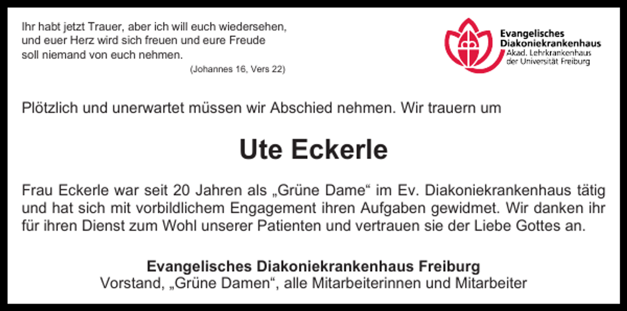 <p>Ihr habt jetzt Trauer, aber ich will euch wiedersehen,<br />und euer Herz wird sich freuen und eure Freude<br />soll niemand von euch nehmen.<br />(Johannes 16, Vers 22)</p><p>Plötzlich und unerwartet müssen wir Abschied nehmen. Wir trauern um</p><p>Ute Eckerle<br />Frau Eckerle war seit 20 Jahren als „Grüne Dame“ im Ev. Diakoniekrankenhaus tätig<br />und hat sich mit vorbildlichem Engagement ihren Aufgaben gewidmet. Wir danken ihr<br />für ihren Dienst zum Wohl unserer Patienten und vertrauen sie der Liebe Gottes an.<br />Evangelisches Diakoniekrankenhaus Freiburg<br />Vorstand, „Grüne Damen“, alle Mitarbeiterinnen und Mitarbeiter</p>