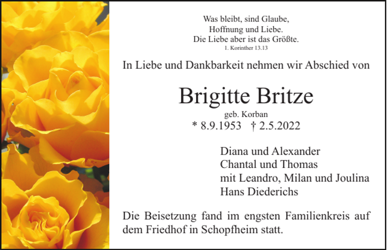 <p>Was bleibt, sind Glaube,<br />Hoffnung und Liebe.<br />Die Liebe aber ist das Größte.<br />1. Korinther 13.13</p><p>In Liebe und Dankbarkeit nehmen wir Abschied von</p><p>Brigitte Britze<br />geb. Korban</p><p>* 8.9.1953 † 2.5.2022<br />Diana und Alexander<br />Chantal und Thomas<br />mit Leandro, Milan und Joulina<br />Hans Diederichs<br />Die Beisetzung fand im engsten Familienkreis auf<br />dem Friedhof in Schopfheim statt.</p>