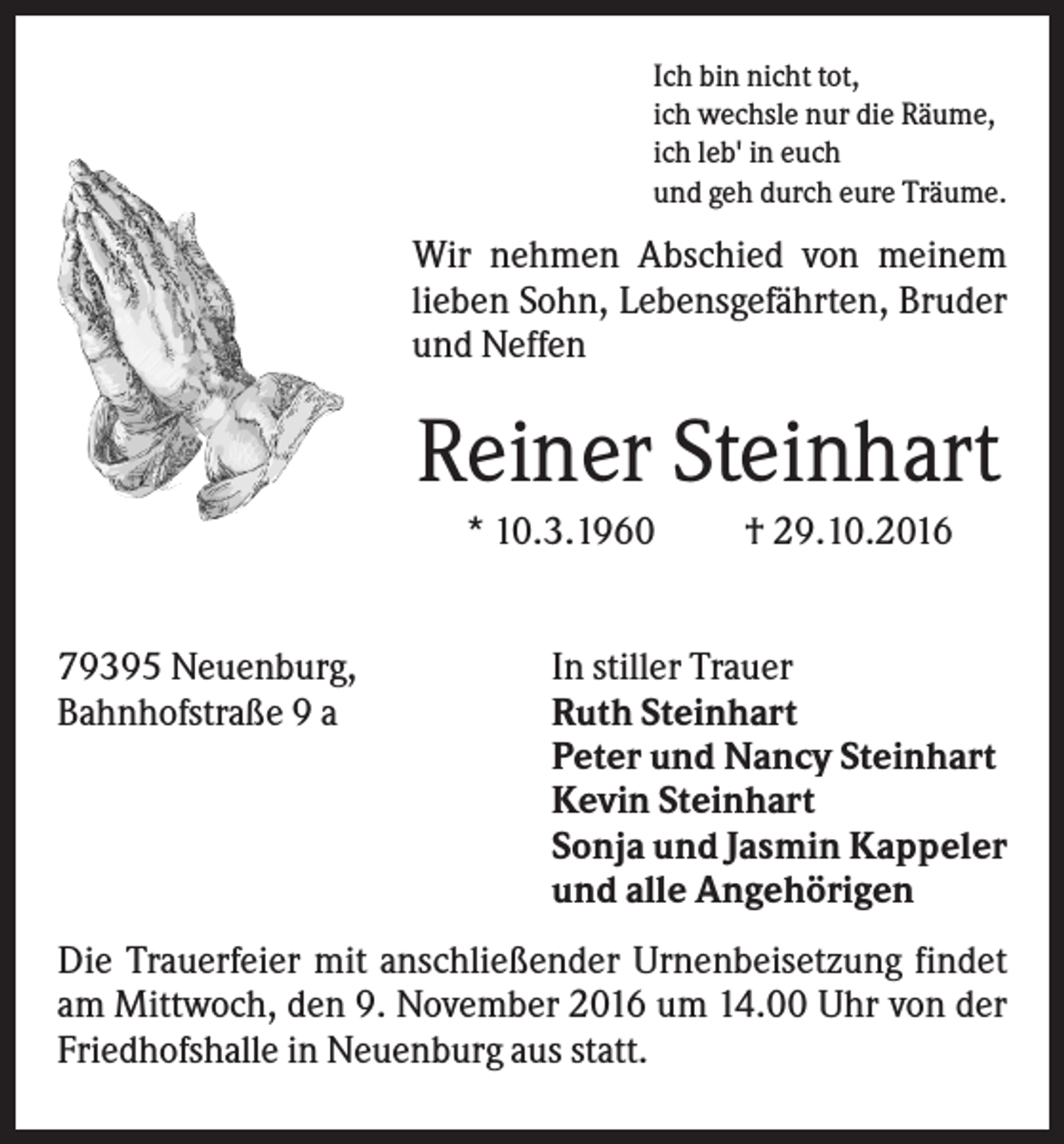 <p>Ich bin nicht tot,<br />ich wechsle nur die Räume,<br />ich leb' in euch<br />und geh durch eure Träume.</p><p>Wir nehmen Abschied von meinem<br />lieben Sohn, Lebensgefährten, Bruder<br />und Neffen</p><p>Reiner Steinhart<br />* 10.3.1960</p><p>79395 Neuenburg,<br />Bahnhofstraße 9 a</p><p>† 29.10.2016</p><p>In stiller Trauer<br />Ruth Steinhart<br />Peter und Nancy Steinhart<br />Kevin Steinhart<br />Sonja und Jasmin Kappeler<br />und alle Angehörigen</p><p>Die Trauerfeier mit anschließender Urnenbeisetzung findet<br />am Mittwoch, den 9. November 2016 um 14.00 Uhr von der<br />Friedhofshalle in Neuenburg aus statt.</p>