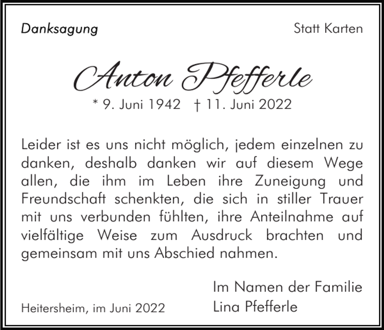 <p>Statt Karten</p><p>Anton Pfefferle<br />* 9. Juni 1942 † 11. Juni 2022</p><p>Leider ist es uns nicht möglich, jedem einzelnen zu<br />danken, deshalb danken wir auf diesem Wege<br />allen, die ihm im Leben ihre Zuneigung und<br />Freundschaft schenkten, die sich in stiller Trauer<br />mit uns verbunden fühlten, ihre Anteilnahme auf<br />vielfältige Weise zum Ausdruck brachten und<br />gemeinsam mit uns Abschied nahmen.</p><p>Heitersheim, im Juni 2022</p><p>Im Namen der Familie<br />Lina Pfefferle</p>