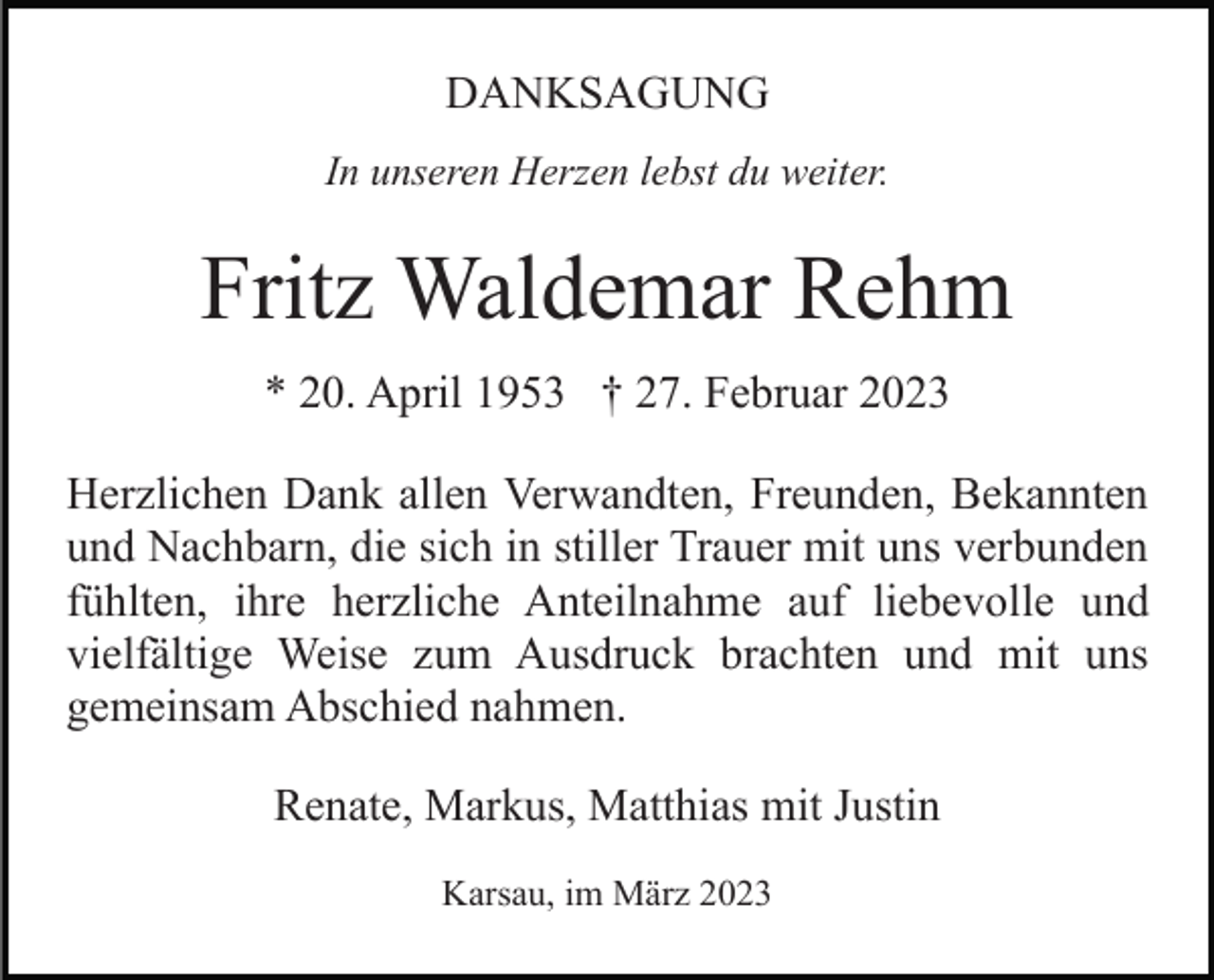 <p>DANKSAGUNG<br />In unseren Herzen lebst du weiter.</p><p>Fritz Waldemar Rehm<br />* 20. April 1953 † 27. Februar 2023<br />Herzlichen Dank allen Verwandten, Freunden, Bekannten<br />und Nachbarn, die sich in stiller Trauer mit uns verbunden<br />fühlten, ihre herzliche Anteilnahme auf liebevolle und<br />vielfältige Weise zum Ausdruck brachten und mit uns<br />gemeinsam Abschied nahmen.<br />Renate, Markus, Matthias mit Justin<br />Karsau, im März 2023</p>