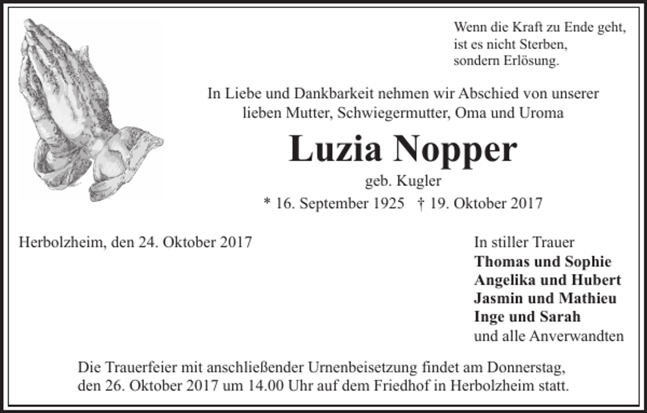 <p>We n n didie<br />Wenn<br />e KrKraft<br />aft z uzuE Ende<br />n d e g geht,<br />e ht,<br />ist es<br />es nicht<br />ni c ht Sterben,<br />St er b e n,<br />ssondern<br />o n d er n Erlösung.<br />Erl ös u n g.</p><p>IInn Liebe<br />Li e b e und<br />u n d Dankbarkeit<br />D a n k b ar k eit nehmen<br />n e h m e n wir<br />wir Abschied<br />A bs c hi e d von<br />vo n uunserer<br />ns er er<br />lieben<br />Uroma<br />li<br />e b e n Mutter,<br />M utt er, Schwiegermutter,<br />S c h wi e g erm utt er, OOma<br />m a uund<br />n d Ur<br />o ma</p><p>Luzia<br />L u zi a Nopper<br />N o p per</p><p>geb.<br />g e b. Kugler<br />K u gl er<br />** 116.<br />6. September<br />S e pt e m b er 11925<br />9 2 5 †† 19.<br />1 9. Oktober<br />O kt o b er<br />HHerbolzheim,<br />er b ol z h ei m, dden<br />e n 224.<br />4. OOktober<br />k t o b er</p><p>IInn stiller<br />still er Trauer<br />Tr a u er<br />TThomas<br />h o m as uund<br />n d SSophie<br />o p hi e<br />AAngelika<br />n g eli k a uund<br />n d Hubert<br />H u b e rt<br />JJasmin<br />as mi n und<br />u n d Mathieu<br />M at hi e u<br />IInge<br />n g e und<br />u n d Sarah<br />S ar a h<br />uund<br />n d all<br />e Anverwandten<br />A n v er w a n dt e n<br />alle</p><p>Di e TrTrauerfeier<br />Die<br />a u erf ei er mit<br />mit aanschließender<br />ns c h li e ß e n d er Urnenbeisetzung<br />Ur n e n b eis et z u ng fifindet<br />n d et aam<br />m Donnerstag,<br />D o n n erst a g,<br />dden<br />e n 226.<br />6. Oktober<br />O kt o b er 22017<br />0 1 7 uum<br />m 114.00<br />4. Uhr<br />U hr aauf<br />uf ddem<br />e m Friedhof<br />Fri e d h of iin<br />n Herbolzheim<br />H er b ol z h ei m ststatt.<br />att.</p>