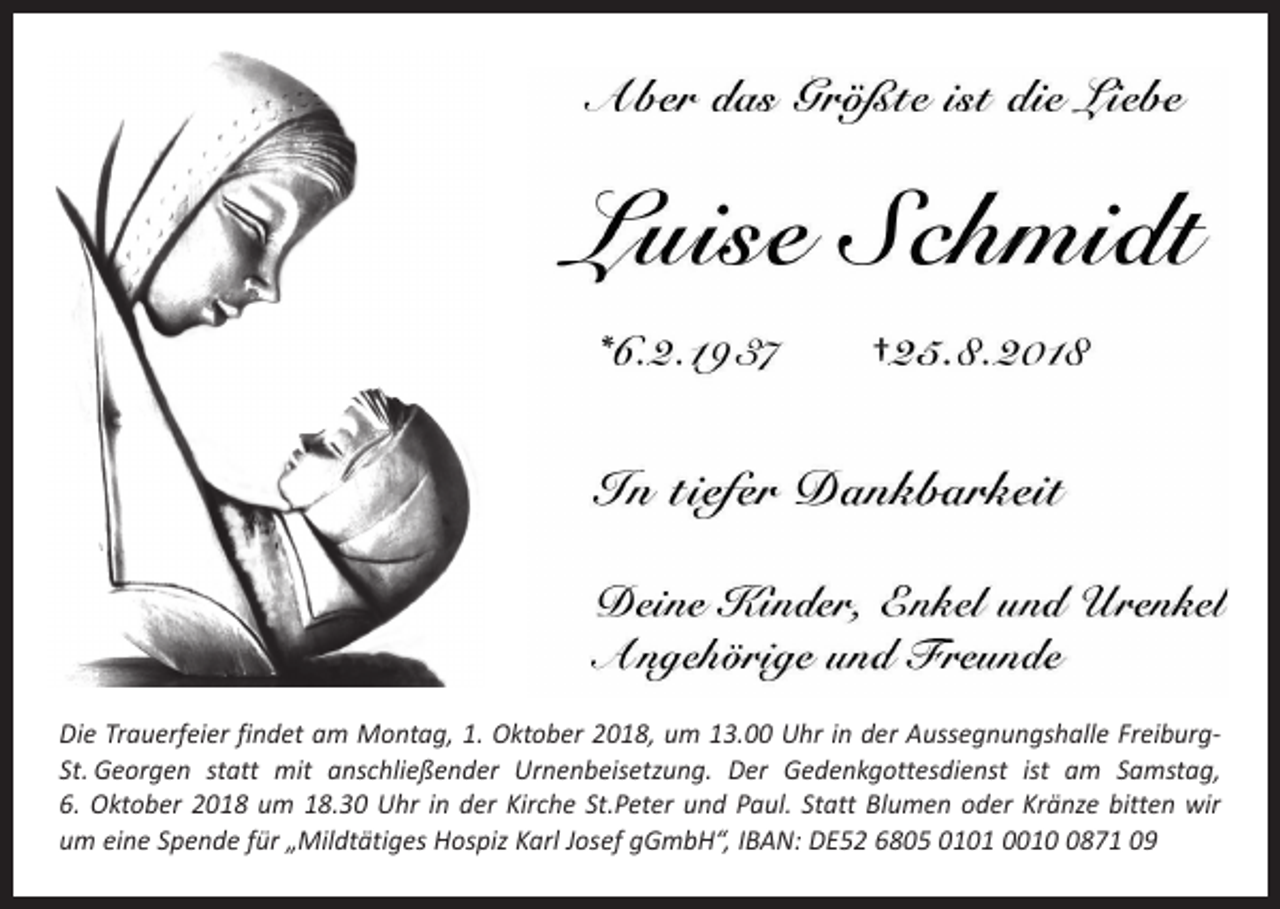 <p>Die Trauerfeier findet am Montag, 1. Oktober 2018, um 13.00 Uhr in der Aussegnungshalle FreiburgSt. Georgen statt mit anschließender Urnenbeisetzung. Der Gedenkgottesdienst ist am Samstag,<br />6. Oktober 2018 um 18.30 Uhr in der Kirche St.Peter und Paul. Statt Blumen oder Kränze bitten wir<br />um eine Spende für „Mildtätiges Hospiz Karl Josef gGmbH“, IBAN: DE52 6805 0101 001871 09</p>