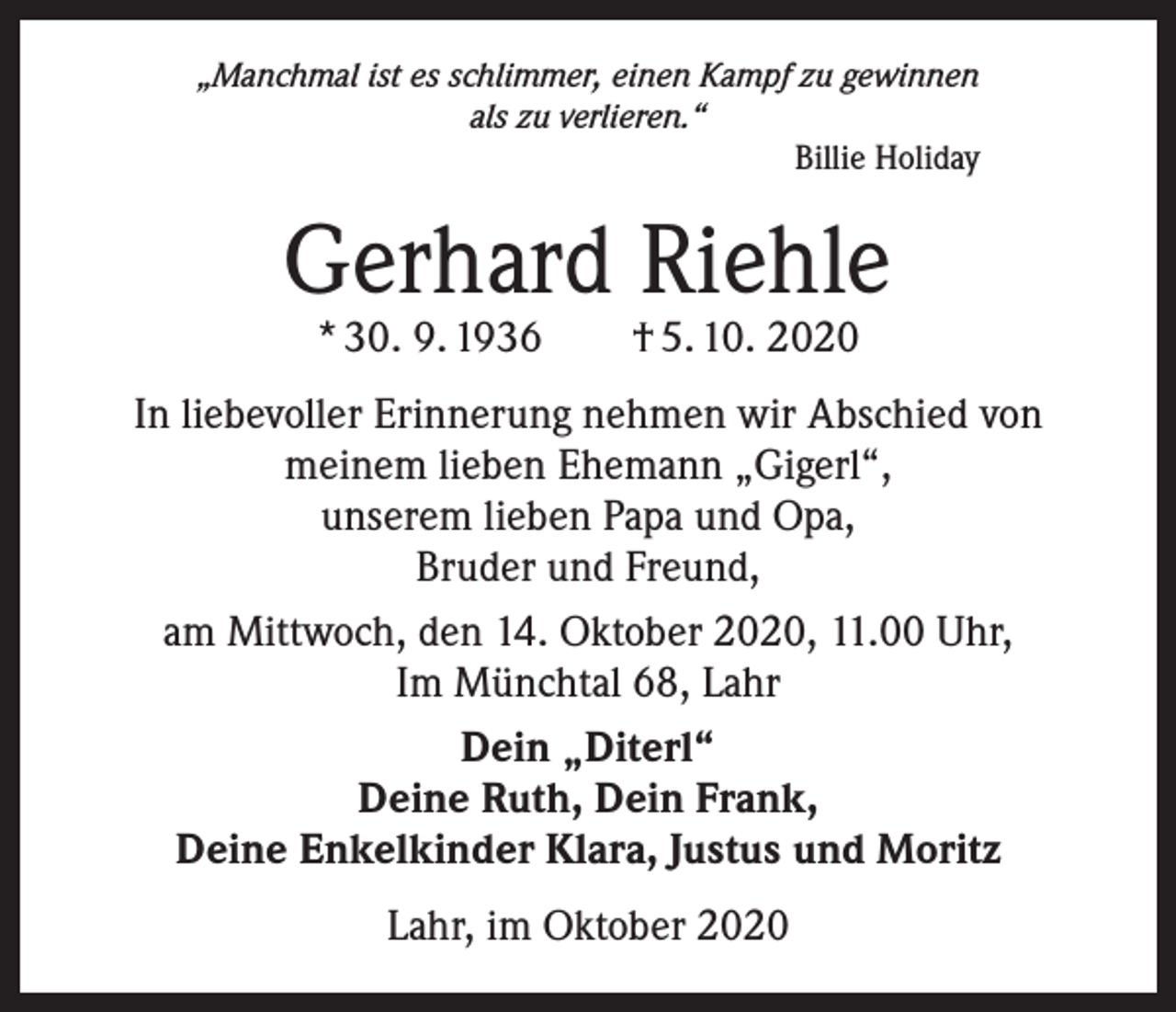 <p>„Manchmal ist es schlimmer, einen Kampf zu gewinnen<br />als zu verlieren.“<br />Billie Holiday</p><p>Gerhard Riehle<br />* 30. 9. 1936 † 5. 10. 2020</p><p>In liebevoller Erinnerung nehmen wir Abschied von<br />meinem lieben Ehemann „Gigerl“,<br />unserem lieben Papa und Opa,<br />Bruder und Freund,<br />am Mittwoch, den 14. Oktober 2020, 11.00 Uhr,<br />Im Münchtal 68, Lahr<br />Dein „Diterl“<br />Deine Ruth, Dein Frank,<br />Deine Enkelkinder Klara, Justus und Moritz<br />Lahr, im Oktober 2020</p>