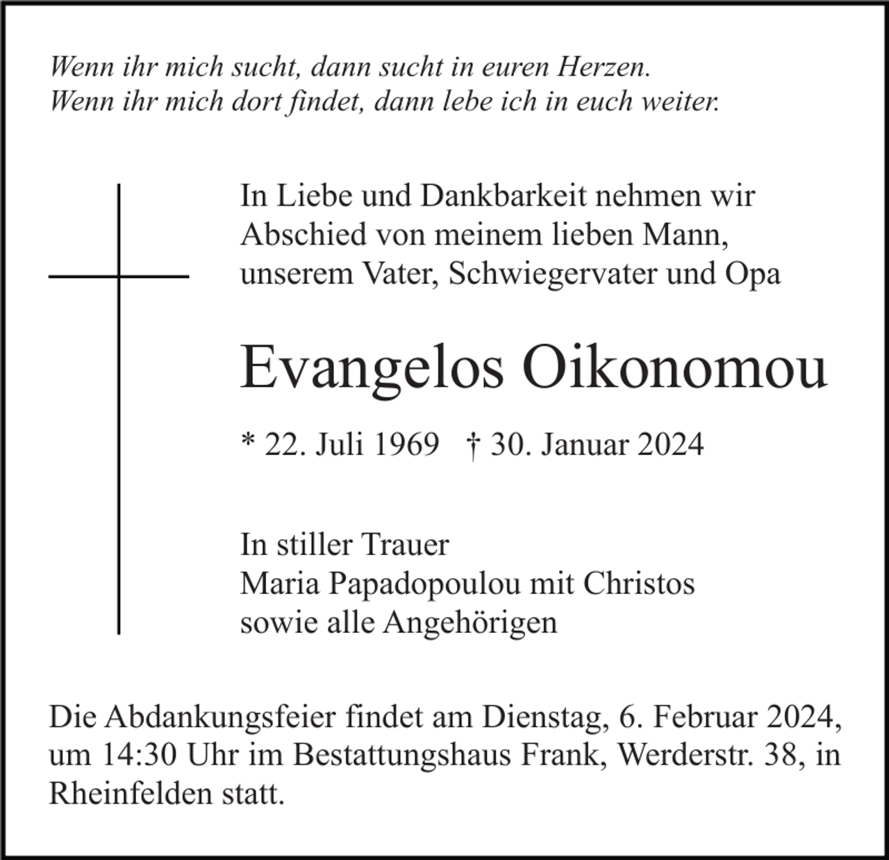 <p>Wenn ihr mich sucht, dann sucht in euren Herzen.<br />Wenn ihr mich dort findet, dann lebe ich in euch weiter.</p><p>In Liebe und Dankbarkeit nehmen wir<br />Abschied von meinem lieben Mann,<br />unserem Vater, Schwiegervater und Opa</p><p>Evangelos Oikonomou<br />* 22. Juli 1969 † 30. Januar 2024<br />In stiller Trauer<br />Maria Papadopoulou mit Christos<br />sowie alle Angehörigen<br />Die Abdankungsfeier findet am Dienstag, 6. Februar 2024,<br />um 14:30 Uhr im Bestattungshaus Frank, Werderstr. 38, in<br />Rheinfelden statt.</p>