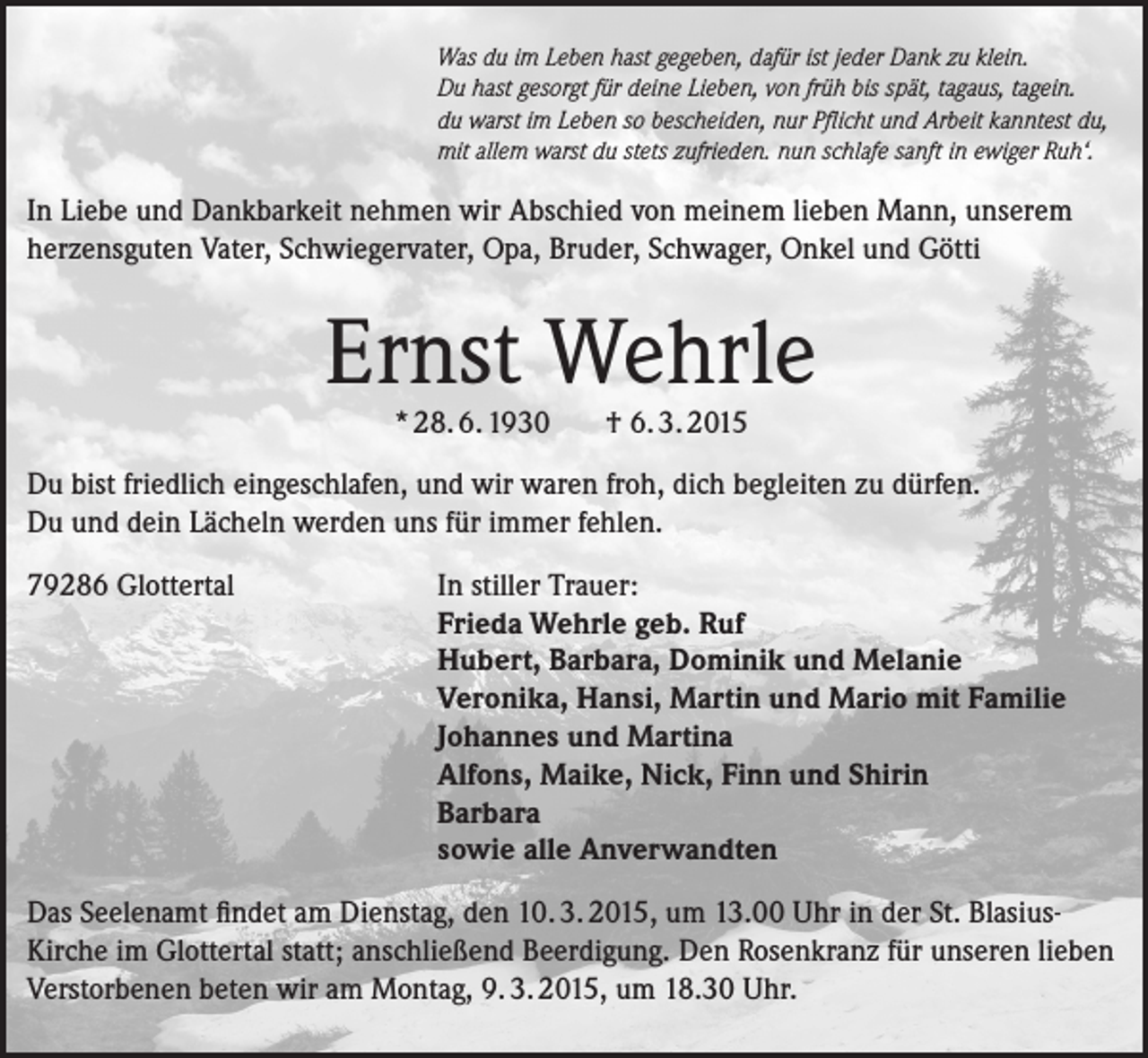 <p>Was du im Leben hast gegeben, dafür ist jeder Dank zu klein.<br />Du hast gesorgt für deine Lieben, von früh bis spät, tagaus, tagein.<br />du warst im Leben so bescheiden, nur Pflicht und Arbeit kanntest du,<br />mit allem warst du stets zufrieden. nun schlafe sanft in ewiger Ruh‘.</p><p>In Liebe und Dankbarkeit nehmen wir Abschied von meinem lieben Mann, unserem<br />herzensguten Vater, Schwiegervater, Opa, Bruder, Schwager, Onkel und Götti</p><p>Ernst Wehrle<br />* 28. 6. 1930</p><p>† 6. 3. 2015</p><p>Du bist friedlich eingeschlafen, und wir waren froh, dich begleiten zu dürfen.<br />Du und dein Lächeln werden uns für immer fehlen.<br />79286 Glottertal</p><p>In stiller Trauer:<br />Frieda Wehrle geb. Ruf<br />Hubert, Barbara, Dominik und Melanie<br />Veronika, Hansi, Martin und Mario mit Familie<br />Johannes und Martina<br />Alfons, Maike, Nick, Finn und Shirin<br />Barbara<br />sowie alle Anverwandten</p><p>Das Seelenamt findet am Dienstag, den 10. 3. 2015, um 13.00 Uhr in der St. BlasiusKirche im Glottertal statt; anschließend Beerdigung. Den Rosenkranz für unseren lieben<br />Verstorbenen beten wir am Montag, 9. 3. 2015, um 18.30 Uhr.</p>