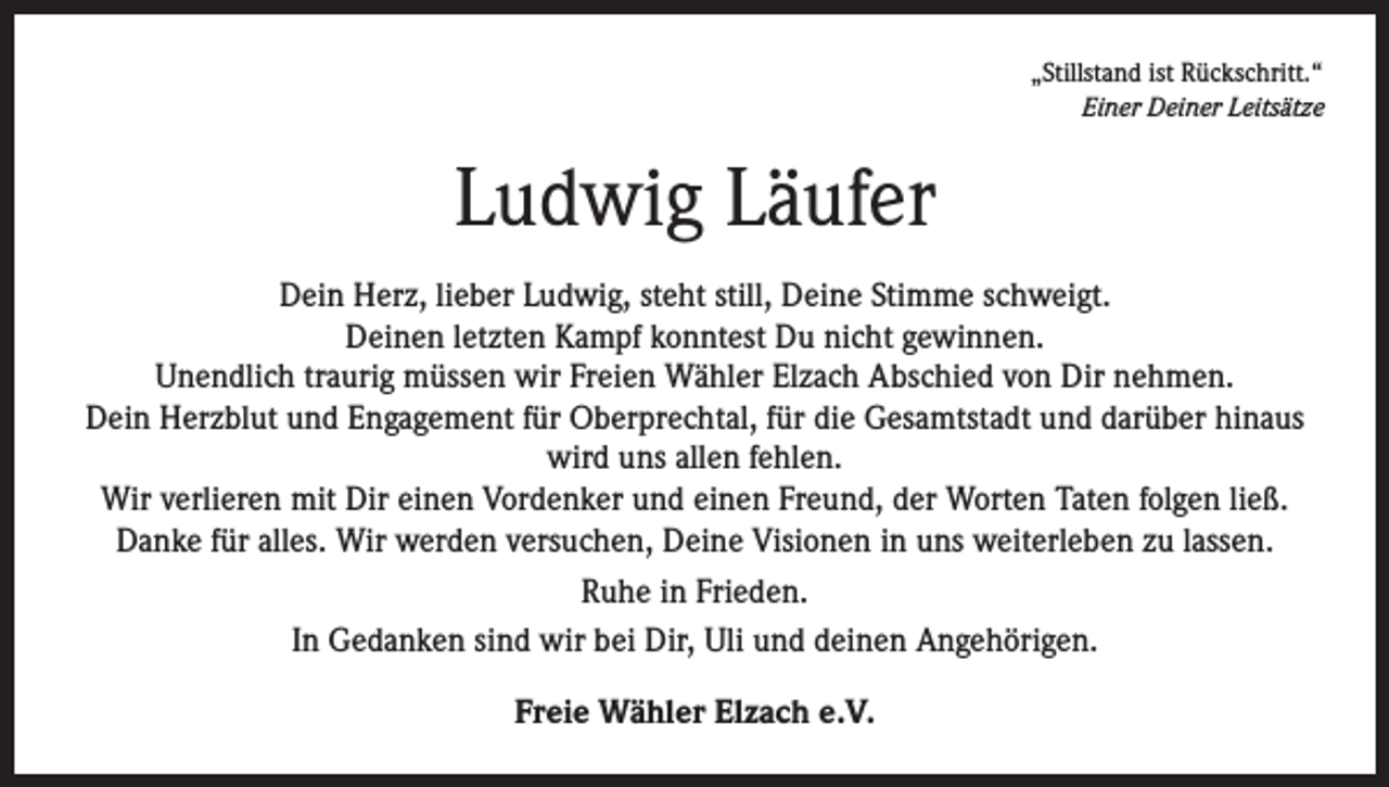 <p>„Stillstand ist Rückschritt.“</p><p>Einer Deiner Leitsätze</p><p>Ludwig Läufer<br />Dein Herz, lieber Ludwig, steht still, Deine Stimme schweigt.<br />Deinen letzten Kampf konntest Du nicht gewinnen.<br />Unendlich traurig müssen wir Freien Wähler Elzach Abschied von Dir nehmen.<br />Dein Herzblut und Engagement für Oberprechtal, für die Gesamtstadt und darüber hinaus<br />wird uns allen fehlen.<br />Wir verlieren mit Dir einen Vordenker und einen Freund, der Worten Taten folgen ließ.<br />Danke für alles. Wir werden versuchen, Deine Visionen in uns weiterleben zu lassen.<br />Ruhe in Frieden.<br />In Gedanken sind wir bei Dir, Uli und deinen Angehörigen.<br />Freie Wähler Elzach e.V.</p>