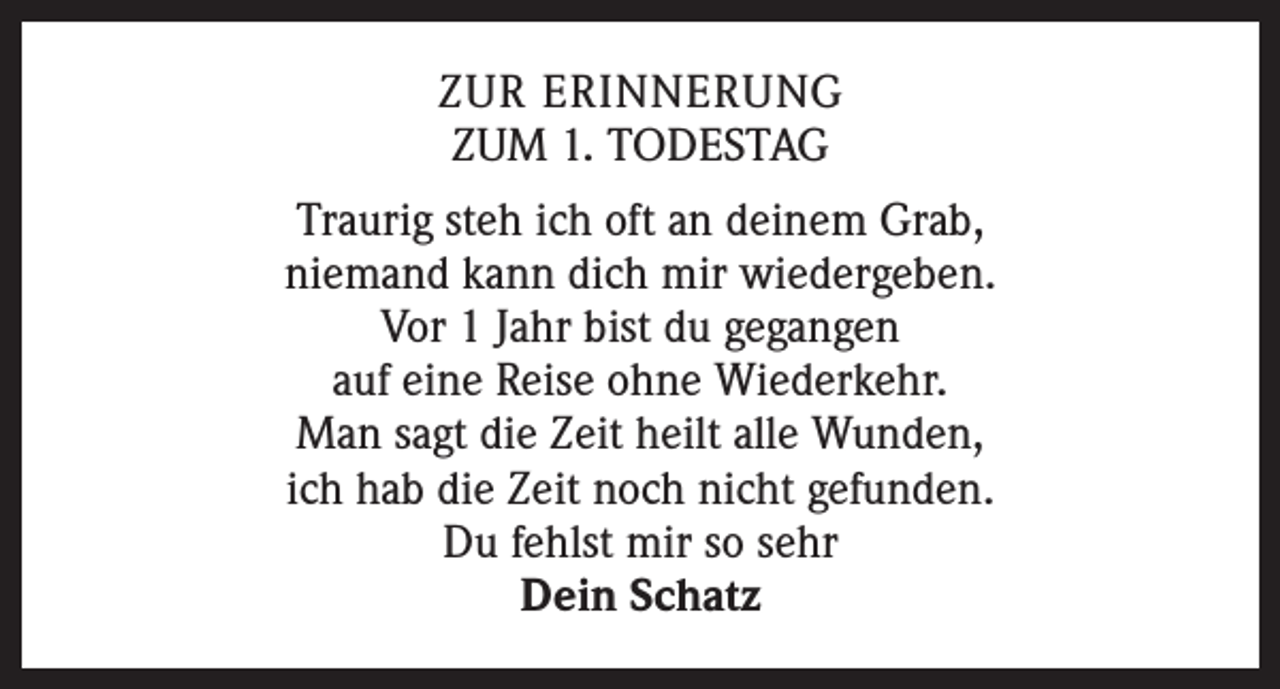 <p>ZUR ERINNERUNG<br />ZUM 1. TODESTAG<br />Traurig steh ich oft an deinem Grab,<br />niemand kann dich mir wiedergeben.<br />Vor 1 Jahr bist du gegangen<br />auf eine Reise ohne Wiederkehr.<br />Man sagt die Zeit heilt alle Wunden,<br />ich hab die Zeit noch nicht gefunden.<br />Du fehlst mir so sehr<br />Dein Schatz</p>