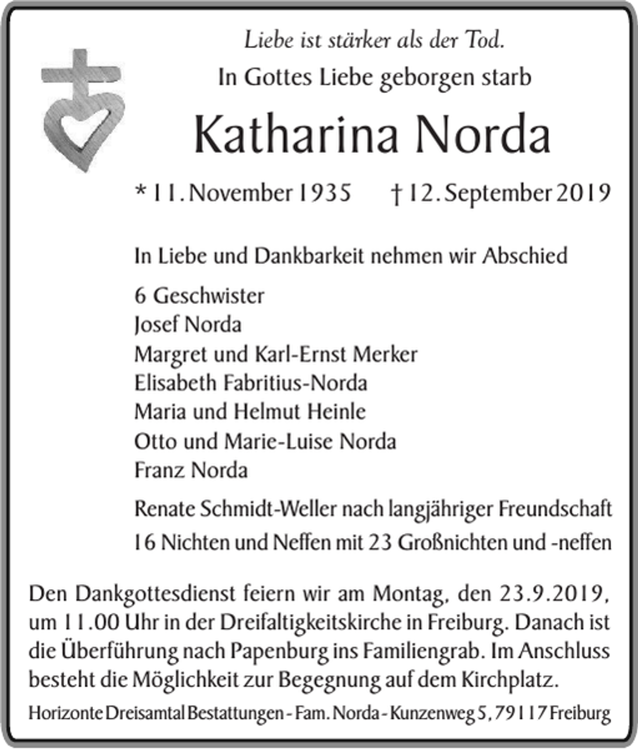 <p>Liebe ist stärker als der Tod.<br />In Gottes Liebe geborgen starb</p><p>Katharina Norda</p><p>* 11. November 1935</p><p>† 12. September 2019</p><p>In Liebe und Dankbarkeit nehmen wir Abschied<br />6 Geschwister<br />Josef Norda<br />Margret und Karl-Ernst Merker<br />Elisabeth Fabritius-Norda<br />Maria und Helmut Heinle<br />Otto und Marie-Luise Norda<br />Franz Norda<br />Renate Schmidt-Weller nach langjähriger Freundschaft<br />16 Nichten und Neffen mit 23 Großnichten und -neffen<br />Den Dankgottesdienst feiern wir am Montag, den 23.9.2019,<br />um 11.00 Uhr in der Dreifaltigkeitskirche in Freiburg. Danach ist<br />die Überführung nach Papenburg ins Familiengrab. Im Anschluss<br />besteht die Möglichkeit zur Begegnung auf dem Kirchplatz.</p><p>Horizonte Dreisamtal Bestattungen - Fam. Norda - Kunzenweg 5, 79117 Freiburg</p>