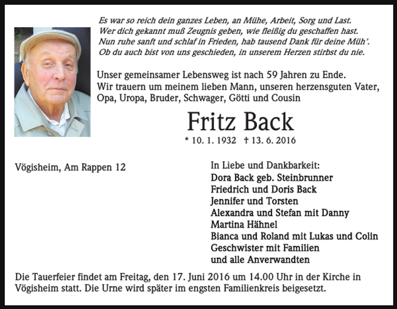 <p>Es war so reich dein ganzes Leben, an Mühe, Arbeit, Sorg und Last.<br />Wer dich gekannt muß Zeugnis geben, wie fleißig du geschaffen hast.<br />Nun ruhe sanft und schlaf in Frieden, hab tausend Dank für deine Müh'.<br />Ob du auch bist von uns geschieden, in unserem Herzen stirbst du nie.</p><p>Unser gemeinsamer Lebensweg ist nach 59 Jahren zu Ende.<br />Wir trauern um meinem lieben Mann, unseren herzensguten Vater,<br />Opa, Uropa, Bruder, Schwager, Götti und Cousin</p><p>Fritz Back<br />* 10. 1. 1932 † 13. 6. 2016</p><p>Vögisheim, Am Rappen 12</p><p>In Liebe und Dankbarkeit:</p><p>Die Tauerfeier findet am Freitag, den 17. Juni 2016 um 14.00 Uhr in der Kirche in<br />Vögisheim statt. Die Urne wird später im engsten Familienkreis beigesetzt.</p>