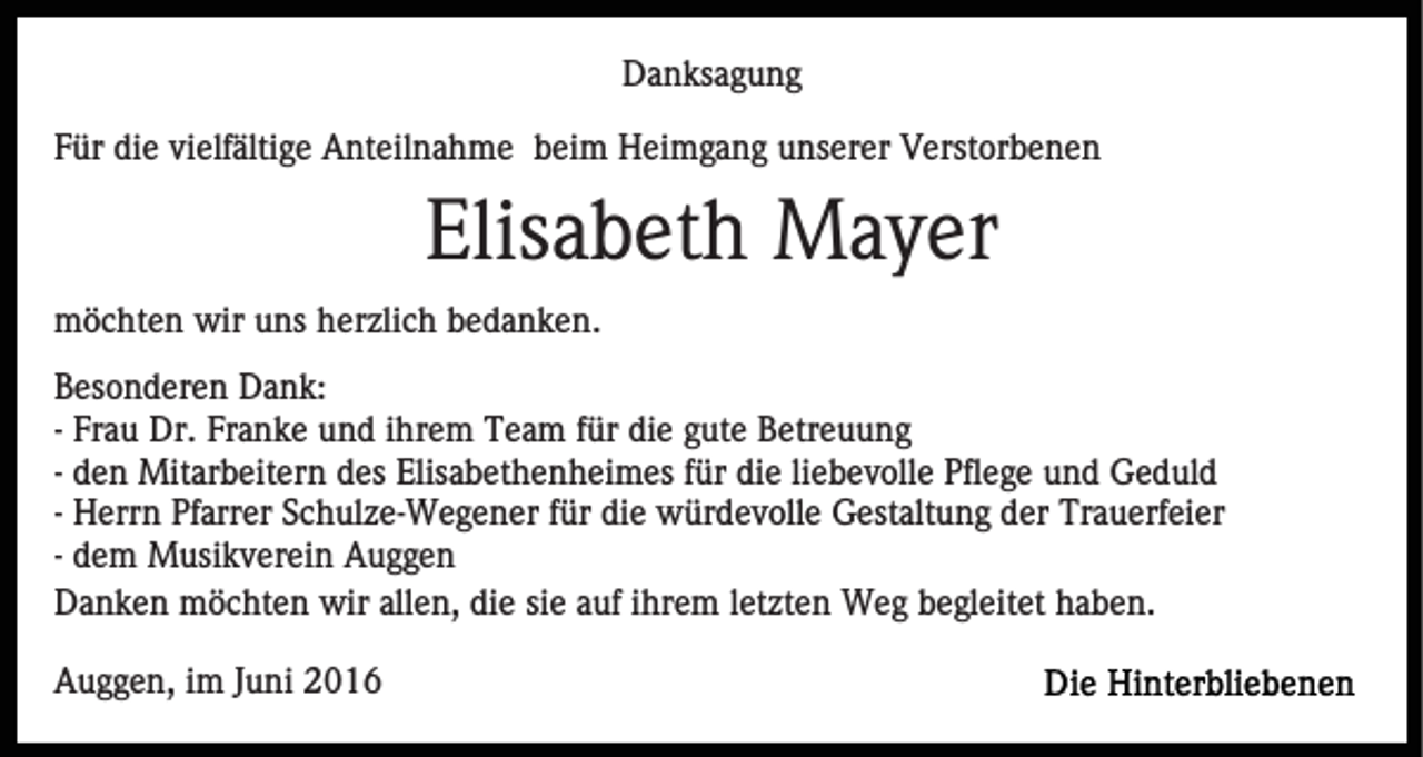 <p>Danksagung<br />Für die vielfältige Anteilnahme beim Heimgang unserer Verstorbenen</p><p>Elisabeth Mayer<br />möchten wir uns herzlich bedanken.<br />Besonderen Dank:<br />- Frau Dr. Franke und ihrem Team für die gute Betreuung<br />- den Mitarbeitern des Elisabethenheimes für die liebevolle Pflege und Geduld<br />- Herrn Pfarrer Schulze-Wegener für die würdevolle Gestaltung der Trauerfeier<br />- dem Musikverein Auggen<br />Danken möchten wir allen, die sie auf ihrem letzten Weg begleitet haben.<br />Auggen, im Juni 2016</p>