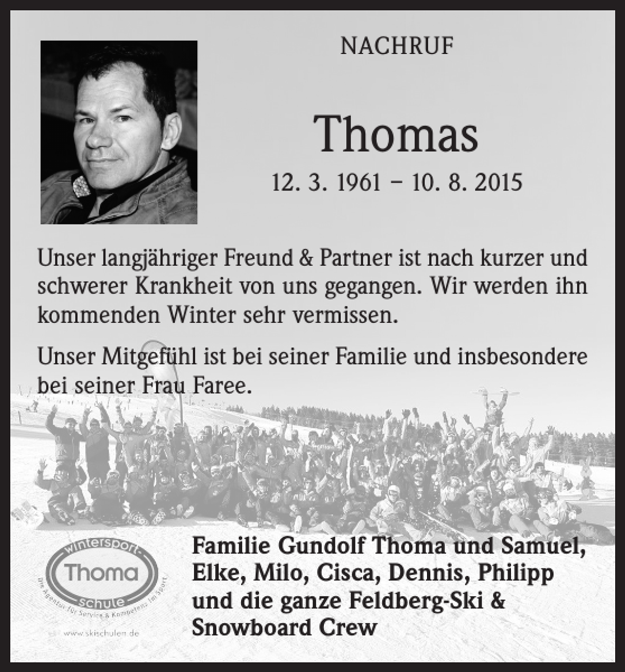 <p>NACHRUF</p><p>Thomas<br />12. 3. 1961 – 10. 8. 2015<br />Unser langjähriger Freund &amp; Partner ist nach kurzer und<br />schwerer Krankheit von uns gegangen. Wir werden ihn<br />kommenden Winter sehr vermissen.<br />Unser Mitgefühl ist bei seiner Familie und insbesondere<br />bei seiner Frau Faree.</p><p>Familie Gundolf Thoma und Samuel,<br />Elke, Milo, Cisca, Dennis, Philipp<br />und die ganze Feldberg-Ski &amp;<br />Snowboard Crew</p>