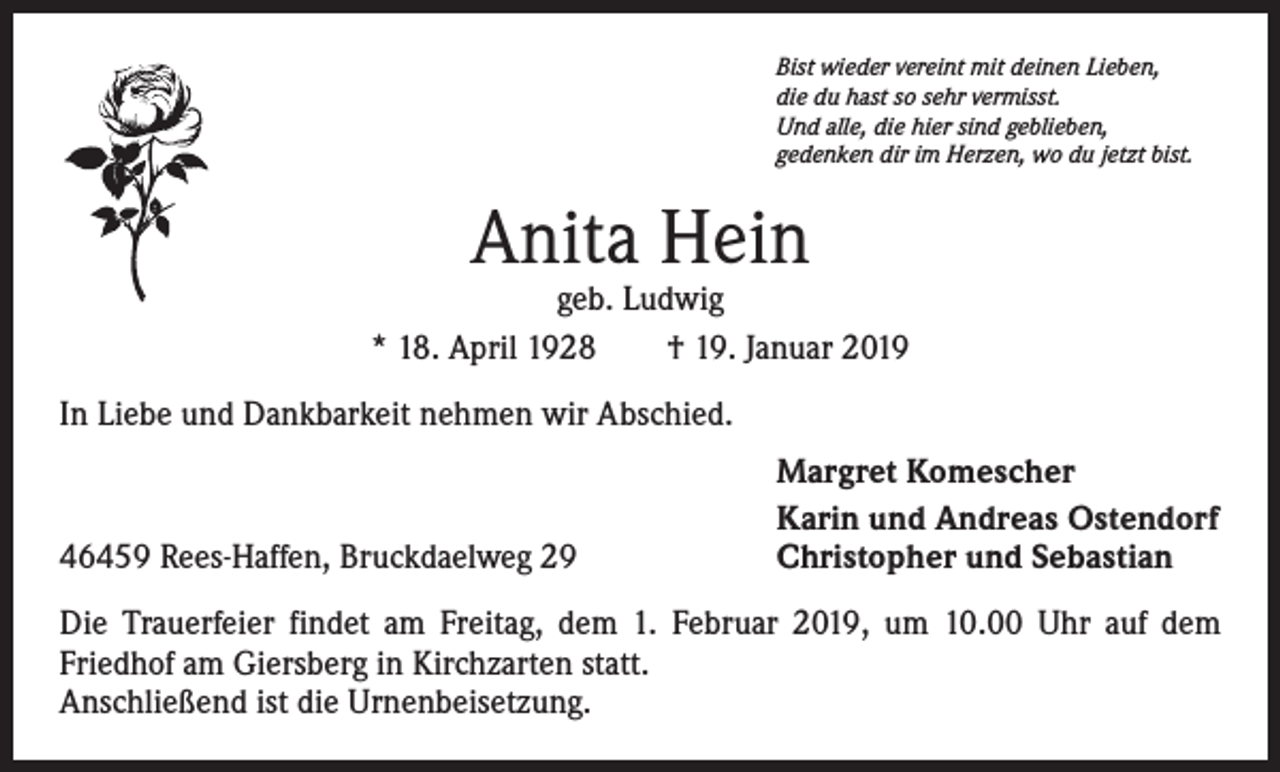 <p>Bist wieder vereint mit deinen Lieben,<br />die du hast so sehr vermisst.<br />Und alle, die hier sind geblieben,<br />gedenken dir im Herzen, wo du jetzt bist.</p><p>Anita Hein</p><p>geb. Ludwig<br />* 18. April 1928 † 19. Januar 2019<br />In Liebe und Dankbarkeit nehmen wir Abschied.</p><p>46459 Rees-Haffen, Bruckdaelweg 29</p><p>Margret Komescher<br />Karin und Andreas Ostendorf<br />Christopher und Sebastian</p><p>Die Trauerfeier findet am Freitag, dem 1. Februar 2019, um 10.00 Uhr auf dem<br />Friedhof am Giersberg in Kirchzarten statt.<br />Anschließend ist die Urnenbeisetzung.</p>