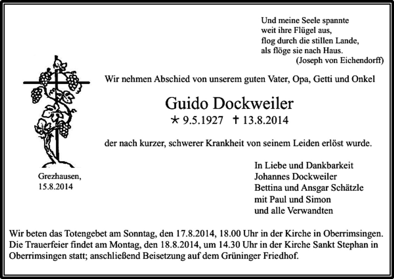 <p>Und meine Seele spannte<br />weit ihre Flügel aus,<br />flog durch die stillen Lande,<br />als flöge sie nach Haus.<br />(Joseph von Eichendorff)</p><p>Wir nehmen Abschied von unserem guten Vater, Opa, Getti und Onkel</p><p>Guido Dockweiler<br /> 9.5.1927  13.8.2014<br />der nach kurzer, schwerer Krankheit von seinem Leiden erlöst wurde.</p><p>Grezhausen,<br />15.8.2014</p><p>In Liebe und Dankbarkeit<br />Johannes Dockweiler<br />Bettina und Ansgar Schätzle<br />mit Paul und Simon<br />und alle Verwandten</p><p>Wir beten das Totengebet am Sonntag, den 17.8.2014, 18.00 Uhr in der Kirche in Oberrimsingen.<br />Die Trauerfeier findet am Montag, den 18.8.2014, um 14.30 Uhr in der Kirche Sankt Stephan in<br />Oberrimsingen statt; anschließend Beisetzung auf dem Grüninger Friedhof.</p>