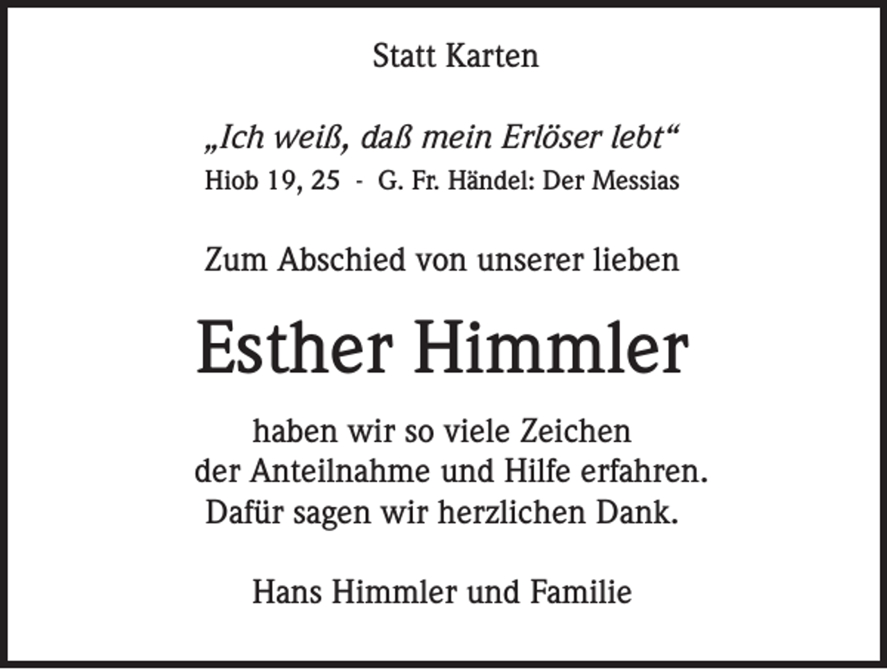 <p>Statt Karten<br />„Ich weiß, daß mein Erlöser lebt“<br />Hiob 19, 25 - G. Fr. Händel: Der Messias</p><p>Zum Abschied von unserer lieben</p><p>Esther Himmler<br />haben wir so viele Zeichen<br />der Anteilnahme und Hilfe erfahren.<br />Dafür sagen wir herzlichen Dank.<br />Hans Himmler und Familie</p>