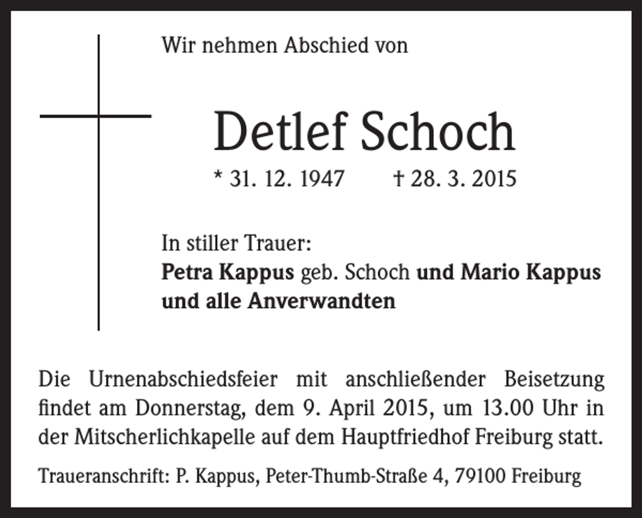 <p>Wir nehmen Abschied von</p><p>Detlef Schoch</p><p>* 31. 12. 1947 † 28. 3. 2015</p><p>In stiller Trauer:<br />Petra Kappus geb. Schoch und Mario Kappus<br />und alle Anverwandten</p><p>Die Urnenabschiedsfeier mit anschließender Beisetzung<br />findet am Donnerstag, dem 9. April 2015, um 13.00 Uhr in<br />der Mitscherlichkapelle auf dem Hauptfriedhof Freiburg statt.<br />Traueranschrift: P. Kappus, Peter-Thumb-Straße 4, 79100 Freiburg</p>