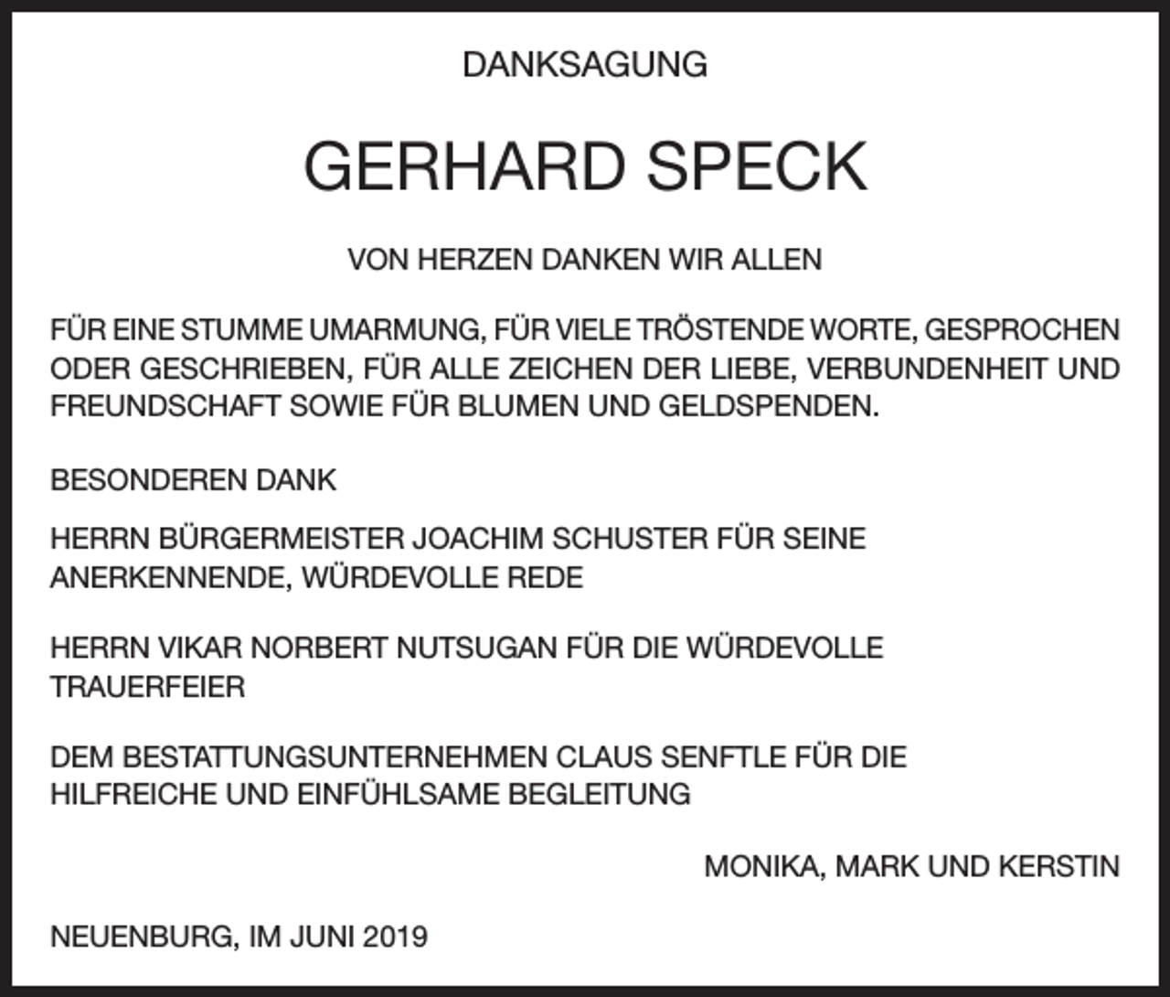 <p>DANKSAGUNG</p><p>GERHARD SPECK<br />VON HERZEN DANKEN WIR ALLEN<br />FÜR EINE STUMME UMARMUNG, FÜR VIELE TRÖSTENDE WORTE, GESPROCHEN<br />ODER GESCHRIEBEN, FÜR ALLE ZEICHEN DER LIEBE, VERBUNDENHEIT UND<br />FREUNDSCHAFT SOWIE FÜR BLUMEN UND GELDSPENDEN.<br />BESONDEREN DANK<br />HERRN BÜRGERMEISTER JOACHIM SCHUSTER FÜR SEINE<br />ANERKENNENDE, WÜRDEVOLLE REDE<br />HERRN VIKAR NORBERT NUTSUGAN FÜR DIE WÜRDEVOLLE<br />TRAUERFEIER<br />DEM BESTATTUNGSUNTERNEHMEN CLAUS SENFTLE FÜR DIE<br />HILFREICHE UND EINFÜHLSAME BEGLEITUNG<br />MONIKA, MARK UND KERSTIN<br />NEUENBURG, IM JUNI 2019</p>