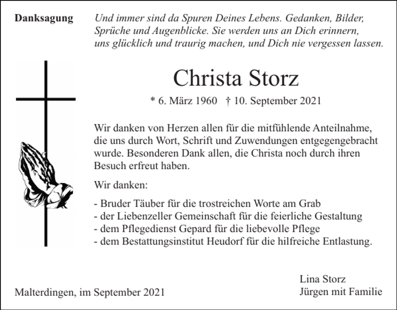 <p>Danksagung</p><p>Und immer sind da Spuren Deines Lebens. Gedanken, Bilder,<br />Sprüche und Augenblicke. Sie werden uns an Dich erinnern,<br />uns glücklich und traurig machen, und Dich nie vergessen lassen.</p><p>Christa Storz<br />* 6. März 1960 † 10. September 2021<br />Wir danken von Herzen allen für die mitfühlende Anteilnahme,<br />die uns durch Wort, Schrift und Zuwendungen entgegengebracht<br />wurde. Besonderen Dank allen, die Christa noch durch ihren<br />Besuch erfreut haben.<br />Wir danken:<br />- Bruder Täuber für die trostreichen Worte am Grab<br />- der Liebenzeller Gemeinschaft für die feierliche Gestaltung<br />- dem Pflegedienst Gepard für die liebevolle Pflege<br />- dem Bestattungsinstitut Heudorf für die hilfreiche Entlastung.</p><p>Malterdingen, im September 2021</p><p>Lina Storz<br />Jürgen mit Familie</p>