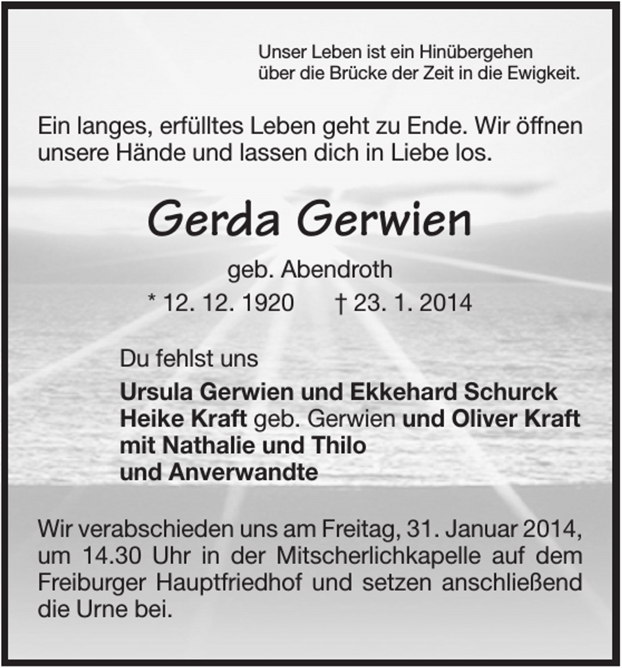 <p>Unser Leben ist ein Hinübergehen<br />über die Brücke der Zeit in die Ewigkeit.</p><p>Ein langes, erfülltes Leben geht zu Ende. Wir öffnen<br />unsere Hände und lassen dich in Liebe los.</p><p>Gerda Gerwien<br />geb. Abendroth<br />* 12. 12. 1920<br />† 23. 1. 2014<br />Du fehlst uns<br />Ursula Gerwien und Ekkehard Schurck<br />Heike Kraft geb. Gerwien und Oliver Kraft<br />mit Nathalie und Thilo<br />und Anverwandte<br />Wir verabschieden uns am Freitag, 31. Januar 2014,<br />um 14.30 Uhr in der Mitscherlichkapelle auf dem<br />Freiburger Hauptfriedhof und setzen anschließend<br />die Urne bei.</p>