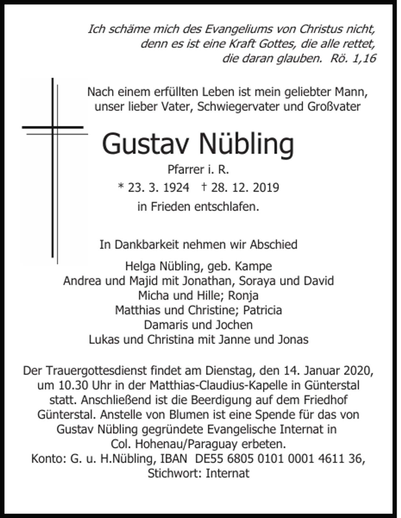 <p>Ich schäme mich des Evangeliums von Christus nicht,<br />denn es ist eine Kraft Gottes, die alle rettet,<br />die daran glauben. Rö. 1,16<br />Nach einem erfüllten Leben ist mein geliebter Mann,<br />unser lieber Vater, Schwiegervater und Großvater</p><p>Gustav Nübling<br />Pfarrer i. R.<br />* 23. 3. 1924 † 28. 12. 2019<br />in Frieden entschlafen.<br />In Dankbarkeit nehmen wir Abschied<br />Helga Nübling, geb. Kampe<br />Andrea und Majid mit Jonathan, Soraya und David<br />Micha und Hille; Ronja<br />Matthias und Christine; Patricia<br />Damaris und Jochen<br />Lukas und Christina mit Janne und Jonas<br />Der Trauergottesdienst findet am Dienstag, den 14. Januar 2020,<br />um 10.30 Uhr in der Matthias-Claudius-Kapelle in Günterstal<br />statt. Anschließend ist die Beerdigung auf dem Friedhof<br />Günterstal. Anstelle von Blumen ist eine Spende für das von<br />Gustav Nübling gegründete Evangelische Internat in<br />Col. Hohenau/Paraguay erbeten.<br />Konto: G. u. H.Nübling, IBAN DE55 6805 0101 0001 4611 36,<br />Stichwort: Internat</p>