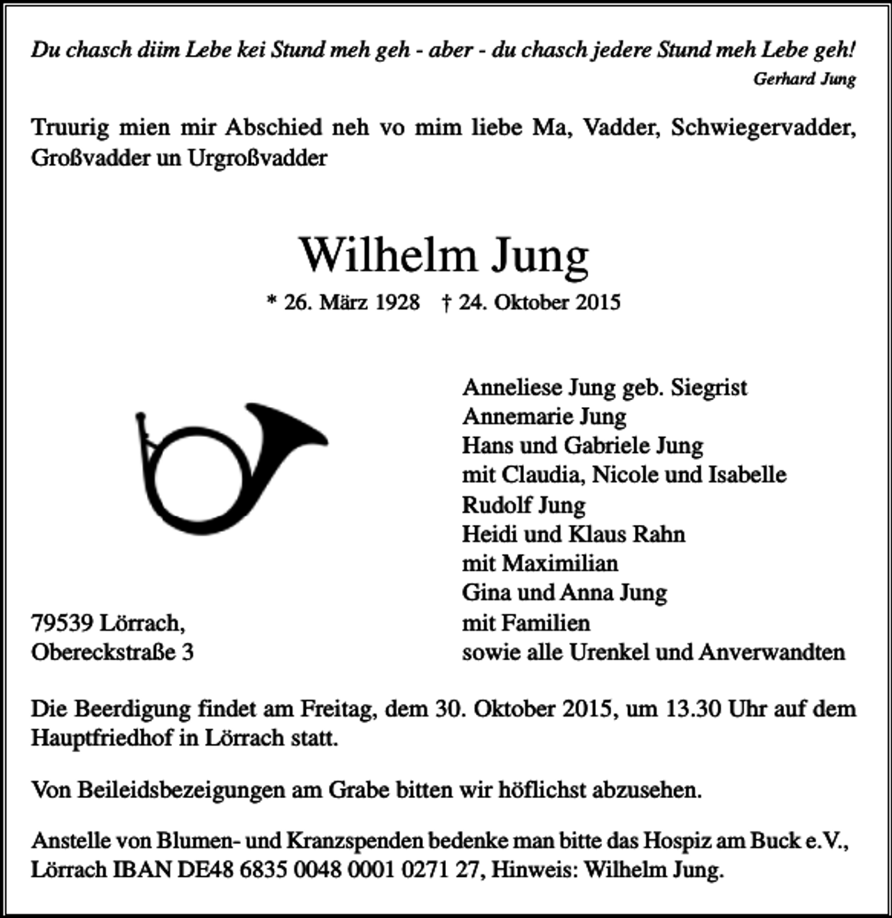 <p>Du chasch diim Lebe kei Stund meh geh - aber - du chasch jedere Stund meh Lebe geh!<br />Gerhard Jung</p><p>Truurig mien mir Abschied neh vo mim liebe Ma, Vadder, Schwiegervadder,<br />Großvadder un Urgroßvadder</p><p>Wilhelm Jung<br />* 26. März 1928 † 24. Oktober 2015</p><p>79539 Lörrach,<br />Obereckstraße 3</p><p>Anneliese Jung geb. Siegrist<br />Annemarie Jung<br />Hans und Gabriele Jung<br />mit Claudia, Nicole und Isabelle<br />Rudolf Jung<br />Heidi und Klaus Rahn<br />mit Maximilian<br />Gina und Anna Jung<br />mit Familien<br />sowie alle Urenkel und Anverwandten</p><p>Die Beerdigung findet am Freitag, dem 30. Oktober 2015, um 13.30 Uhr auf dem<br />Hauptfriedhof in Lörrach statt.<br />Von Beileidsbezeigungen am Grabe bitten wir höflichst abzusehen.<br />Anstelle von Blumen- und Kranzspenden bedenke man bitte das Hospiz am Buck e.V.,<br />Lörrach IBAN DE48 6835 0048 0001 0271 27, Hinweis: Wilhelm Jung.</p>