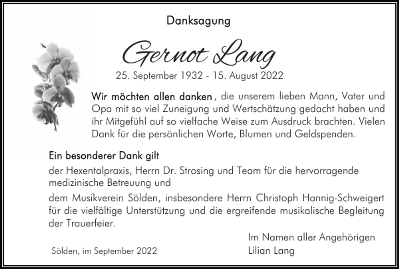 <p>Gernot Lang</p><p>25. September 1932 - 15. August 2022</p><p>, die unserem lieben Mann, Vater und<br />Opa mit so viel Zuneigung und Wertschätzung gedacht haben und<br />ihr Mitgefühl auf so vielfache Weise zum Ausdruck brachten. Vielen<br />Dank für die persönlichen Worte, Blumen und Geldspenden.<br />der Hexentalpraxis, Herrn Dr. Strosing und Team für die hervorragende<br />medizinische Betreuung und<br />dem Musikverein Sölden, insbesondere Herrn Christoph Hannig-Schweigert<br />für die vielfältige Unterstützung und die ergreifende musikalische Begleitung<br />der Trauerfeier.<br />Im Namen aller Angehörigen<br />Lilian Lang<br />Sölden, im September 2022</p>
