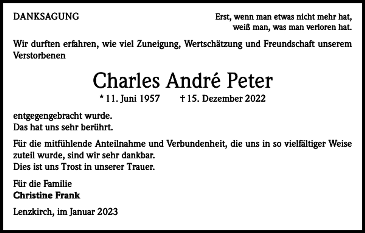 <p>DANKSAGUNG</p><p>Erst, wenn man etwas nicht mehr hat,<br />weiß man, was man verloren hat.</p><p>Wir durften erfahren, wie viel Zuneigung, Wertschätzung und Freundschaft unserem<br />Verstorbenen</p><p>Charles André Peter<br />* 11. Juni 1957 † 15. Dezember 2022</p><p>entgegengebracht wurde.<br />Das hat uns sehr berührt.<br />Für die mitfühlende Anteilnahme und Verbundenheit, die uns in so vielfältiger Weise<br />zuteil wurde, sind wir sehr dankbar.<br />Dies ist uns Trost in unserer Trauer.<br />Für die Familie<br />Christine Frank<br />Lenzkirch, im Januar 2023</p>