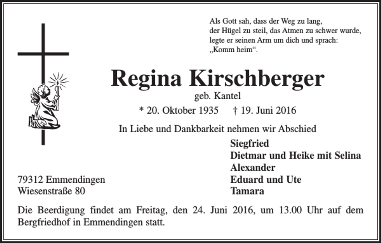 <p>Als Gott sah, dass der Weg zu lang,<br />der Hügel zu steil, das Atmen zu schwer wurde,<br />legte er seinen Arm um dich und sprach:<br />„Komm heim“.</p><p>Regina Kirschberger<br />geb. Kantel<br />* 20. Oktober 1935 † 19. Juni 2016</p><p>In Liebe und Dankbarkeit nehmen wir Abschied<br />Siegfried</p><p>Dietmar und Heike mit Selina<br />Alexander<br />79312 Emmendingen<br />Eduard und Ute<br />Wiesenstraße 80 Tamara<br />Die Beerdigung findet am Freitag, den 24. Juni 2016, um 13.00 Uhr auf dem<br />­Bergfriedhof in Emmendingen statt.</p>