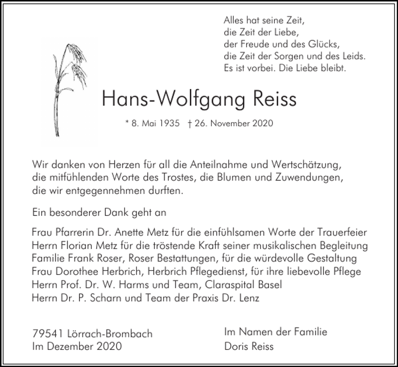<p>Alles hat seine Zeit,<br />die Zeit der Liebe,<br />der Freude und des Glücks,<br />die Zeit der Sorgen und des Leids.<br />Es ist vorbei. Die Liebe bleibt.</p><p>Hans-Wolfgang Reiss<br />* 8. Mai 1935 † 26. November 2020</p><p>Wir danken von Herzen für all die Anteilnahme und Wertschätzung,<br />die mitfühlenden Worte des Trostes, die Blumen und Zuwendungen,<br />die wir entgegennehmen durften.<br />Ein besonderer Dank geht an<br />Frau Pfarrerin Dr. Anette Metz für die einfühlsamen Worte der Trauerfeier<br />Herrn Florian Metz für die tröstende Kraft seiner musikalischen Begleitung<br />Familie Frank Roser, Roser Bestattungen, für die würdevolle Gestaltung<br />Frau Dorothee Herbrich, Herbrich Pflegedienst, für ihre liebevolle Pflege<br />Herrn Prof. Dr. W. Harms und Team, Claraspital Basel<br />Herrn Dr. P. Scharn und Team der Praxis Dr. Lenz<br />79541 Lörrach-Brombach<br />Im Dezember 2020</p><p>Im Namen der Familie<br />Doris Reiss</p>
