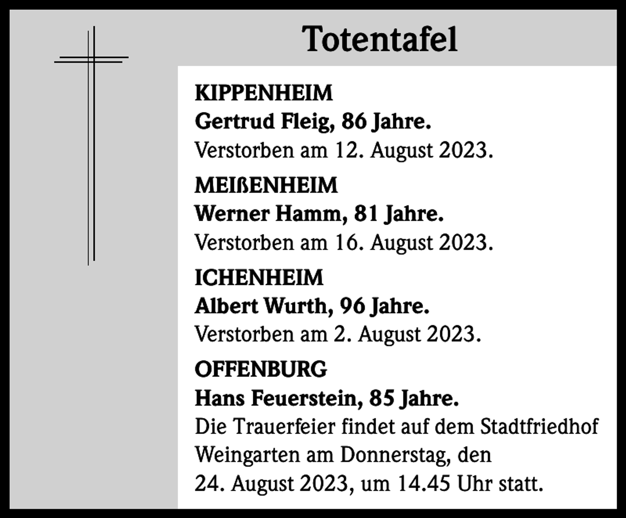 <p>Totentafel<br />Totentafel<br />KIPPENHEIM<br />Gertrud Fleig, 86 Jahre.<br />Verstorben am 12. August 2023.<br />MEIßENHEIM<br />Werner Hamm, 81 Jahre.<br />Verstorben am 16. August 2023.<br />ICHENHEIM<br />Albert Wurth, 96 Jahre.<br />Verstorben am 2. August 2023.<br />OFFENBURG<br />Hans Feuerstein, 85 Jahre.<br />Die Trauerfeier findet auf dem Stadtfriedhof<br />Weingarten am Donnerstag, den<br />24. August 2023, um 14.45 Uhr statt.</p>