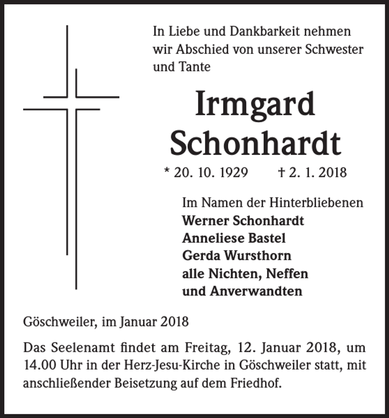 <p>In Liebe und Dankbarkeit nehmen<br />wir Abschied von unserer Schwester<br />und Tante</p><p>Irmgard<br />Schonhardt</p><p>* 20. 10. 1929 † 2. 1. 2018<br />Im Namen der Hinterbliebenen<br />Werner Schonhardt<br />Anneliese Bastel<br />Gerda Wursthorn<br />alle Nichten, Neffen<br />und Anverwandten<br />Göschweiler, im Januar 2018<br />Das Seelenamt findet am Freitag, 12. Januar 2018, um<br />14.00 Uhr in der Herz-Jesu-Kirche in Göschweiler statt, mit<br />anschließender Beisetzung auf dem Friedhof.</p>