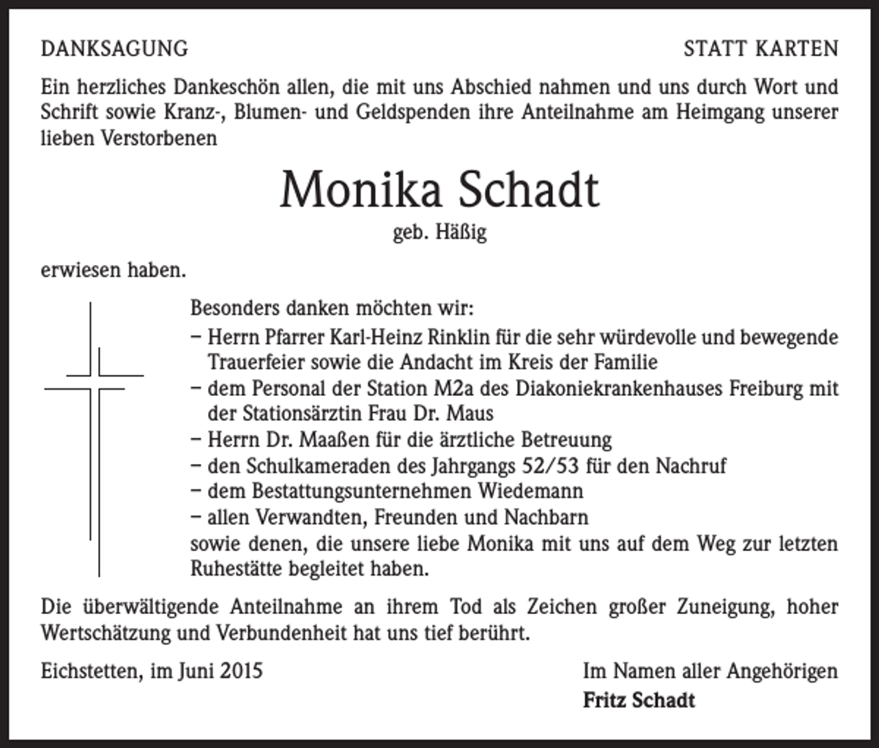<p>DANKSAGUNG</p><p>STATT KARTEN</p><p>Ein herzliches Dankeschön allen, die mit uns Abschied nahmen und uns durch Wort und<br />Schrift sowie Kranz-, Blumen- und Geldspenden ihre Anteilnahme am Heimgang unserer<br />lieben Verstorbenen</p><p>Monika Schadt<br />geb. Häßig</p><p>erwiesen haben.<br />Besonders danken möchten wir:<br />– Herrn Pfarrer Karl-Heinz Rinklin für die sehr würdevolle und bewegende<br />Trauerfeier sowie die Andacht im Kreis der Familie<br />– dem Personal der Station M2a des Diakoniekrankenhauses Freiburg mit<br />der Stationsärztin Frau Dr. Maus<br />– Herrn Dr. Maaßen für die ärztliche Betreuung<br />– den Schulkameraden des Jahrgangs 52/53 für den Nachruf<br />– dem Bestattungsunternehmen Wiedemann<br />– allen Verwandten, Freunden und Nachbarn<br />sowie denen, die unsere liebe Monika mit uns auf dem Weg zur letzten<br />Ruhestätte begleitet haben.<br />Die überwältigende Anteilnahme an ihrem Tod als Zeichen großer Zuneigung, hoher<br />Wertschätzung und Verbundenheit hat uns tief berührt.<br />Eichstetten, im Juni 2015</p><p>Im Namen aller Angehörigen<br />Fritz Schadt</p>