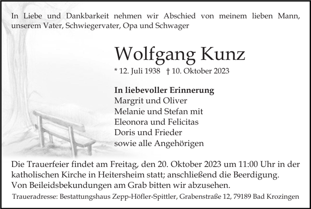 <p>In Liebe und Dankbarkeit nehmen wir Abschied von meinem lieben Mann,<br />unserem Vater, Schwiegervater, Opa und Schwager</p><p>Wolfgang Kunz<br />* 12. Juli 1938 † 10. Oktober 2023</p><p>In liebevoller Erinnerung<br />Margrit und Oliver<br />Melanie und Stefan mit<br />Eleonora und Felicitas<br />Doris und Frieder<br />sowie alle Angehörigen<br />Die Trauerfeier findet am Freitag, den 20. Oktober 2023 um 11:00 Uhr in der<br />katholischen Kirche in Heitersheim statt; anschließend die Beerdigung.<br />Von Beileidsbekundungen am Grab bitten wir abzusehen.<br />Traueradresse: Bestattungshaus Zepp-Höfler-Spittler, Grabenstraße 12, 79189 Bad Krozingen</p>
