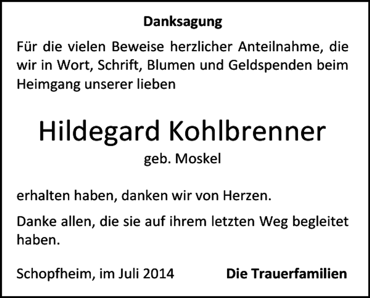 <p>Danksagung<br />Für die vielen Beweise herzlicher Anteilnahme, die<br />wir in Wort, Schrift, Blumen und Geldspenden beim<br />Heimgang unserer lieben</p><p>Hildegard Kohlbrenner<br />geb. Moskel</p><p>erhalten haben, danken wir von Herzen.<br />Danke allen, die sie auf ihrem letzten Weg begleitet<br />haben.<br />Schopfheim, im Juli 2014</p><p>Die Trauerfamilien</p>