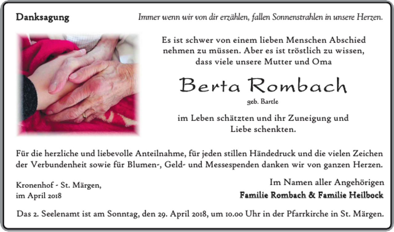 <p>Danksagung</p><p>Immer wenn wir von dir erzählen, fallen Sonnenstrahlen in unsere Herzen.</p><p>Es ist schwer von einem lieben Menschen Abschied<br />nehmen zu müssen. Aber es ist tröstlich zu wissen,<br />dass viele unsere Mutter und Oma</p><p>Berta Rombach<br />geb. Bartle</p><p>im Leben schätzten und ihr Zuneigung und<br />Liebe schenkten.<br />Für die herzliche und liebevolle Anteilnahme, für jeden stillen Händedruck und die vielen Zeichen<br />der Verbundenheit sowie für Blumen-, Geld- und Messespenden danken wir von ganzen Herzen.<br />Kronenhof - St. Märgen,<br />im April 2018</p><p>Im Namen aller Angehörigen<br />Familie Rombach &amp; Familie Heilbock</p><p>Das 2. Seelenamt ist am Sonntag, den 29. April 2018, um 10.00 Uhr in der Pfarrkirche in St. Märgen.</p>