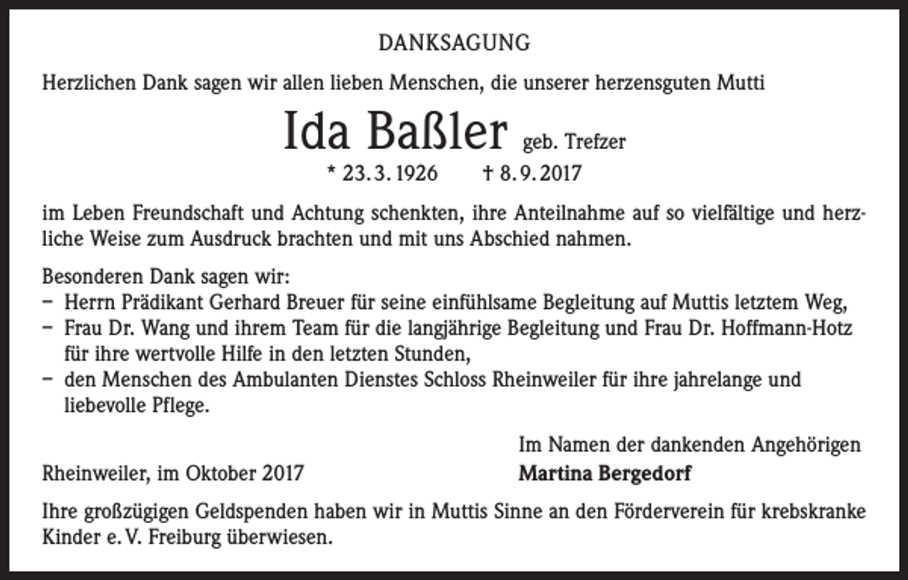 <p>DANKSAGUNG<br />Herzlichen Dank sagen wir allen lieben Menschen, die unserer herzensguten Mutti</p><p>Ida Baßler</p><p>geb. Trefzer<br />* 23. 3. 1926 † 8. 9. 2017</p><p>im Leben Freundschaft und Achtung schenkten, ihre Anteilnahme auf so vielfältige und herz­<br />liche Weise zum Ausdruck brachten und mit uns Abschied nahmen.<br />Besonderen Dank sagen wir:<br />– Herrn Prädikant Gerhard Breuer für seine einfühlsame Begleitung auf Muttis letztem Weg,<br />– Frau Dr. Wang und ihrem Team für die langjährige Begleitung und Frau Dr. Hoffmann-Hotz<br />für ihre wertvolle Hilfe in den letzten Stunden,<br />– den Menschen des Ambulanten Dienstes Schloss Rheinweiler für ihre jahrelange und<br />liebevolle Pflege.</p><p>Rheinweiler, im Oktober 2017</p><p>Im Namen der dankenden Angehörigen<br />Martina Bergedorf</p><p>Ihre großzügigen Geldspenden haben wir in Muttis Sinne an den Förderverein für krebskranke<br />Kinder e. V. Freiburg überwiesen.</p>