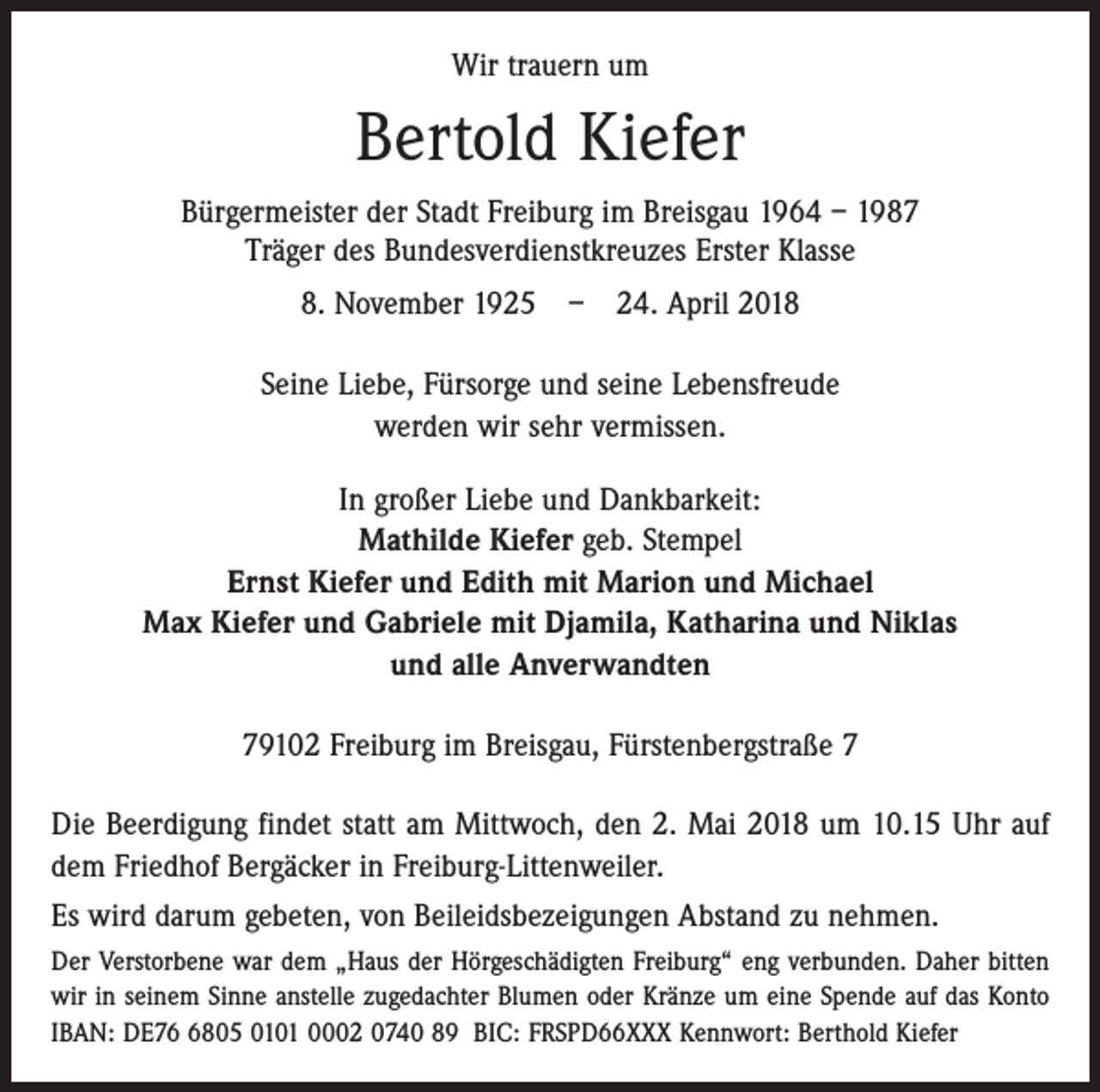<p>Wir trauern um</p><p>Bertold Kiefer<br />Bürgermeister der Stadt Freiburg im Breisgau 1964 – 1987<br />Träger des Bundesverdienstkreuzes Erster Klasse<br />8. November 1925 – 24. April 2018<br />Seine Liebe, Fürsorge und seine Lebensfreude<br />werden wir sehr vermissen.<br />In großer Liebe und Dankbarkeit:<br />Mathilde Kiefer geb. Stempel<br />Ernst Kiefer und Edith mit Marion und Michael<br />Max Kiefer und Gabriele mit Djamila, Katharina und Niklas<br />und alle Anverwandten<br />79102 Freiburg im Breisgau, Fürstenbergstraße 7<br />Die Beerdigung findet statt am Mittwoch, den 2. Mai 2018 um 10.15 Uhr auf<br />dem Friedhof Bergäcker in Freiburg-Littenweiler.<br />Es wird darum gebeten, von Beileidsbezeigungen Abstand zu nehmen.<br />Der Verstorbene war dem „Haus der Hörgeschädigten Freiburg“ eng verbunden. Daher bitten<br />wir in seinem Sinne anstelle zugedachter Blumen oder Kränze um eine Spende auf das Konto<br />IBAN: DE7805 0101 0002 0740 89 BIC: FRSPD66XXX Kennwort: Berthold Kiefer</p>