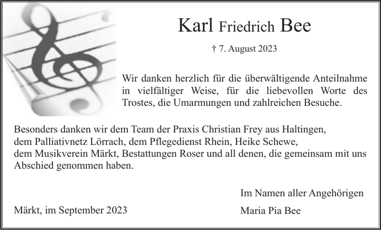 <p>Karl Friedrich Bee<br />† 7. August 2023</p><p>Wir danken herzlich für die überwältigende Anteilnahme<br />in vielfältiger Weise, für die liebevollen Worte des<br />Trostes, die Umarmungen und zahlreichen Besuche.<br />Besonders danken wir dem Team der Praxis Christian Frey aus Haltingen,<br />dem Palliativnetz Lörrach, dem Pflegedienst Rhein, Heike Schewe,<br />dem Musikverein Märkt, Bestattungen Roser und all denen, die gemeinsam mit uns<br />Abschied genommen haben.<br />Im Namen aller Angehörigen<br />Märkt, im September 2023</p><p>Maria Pia Bee</p>