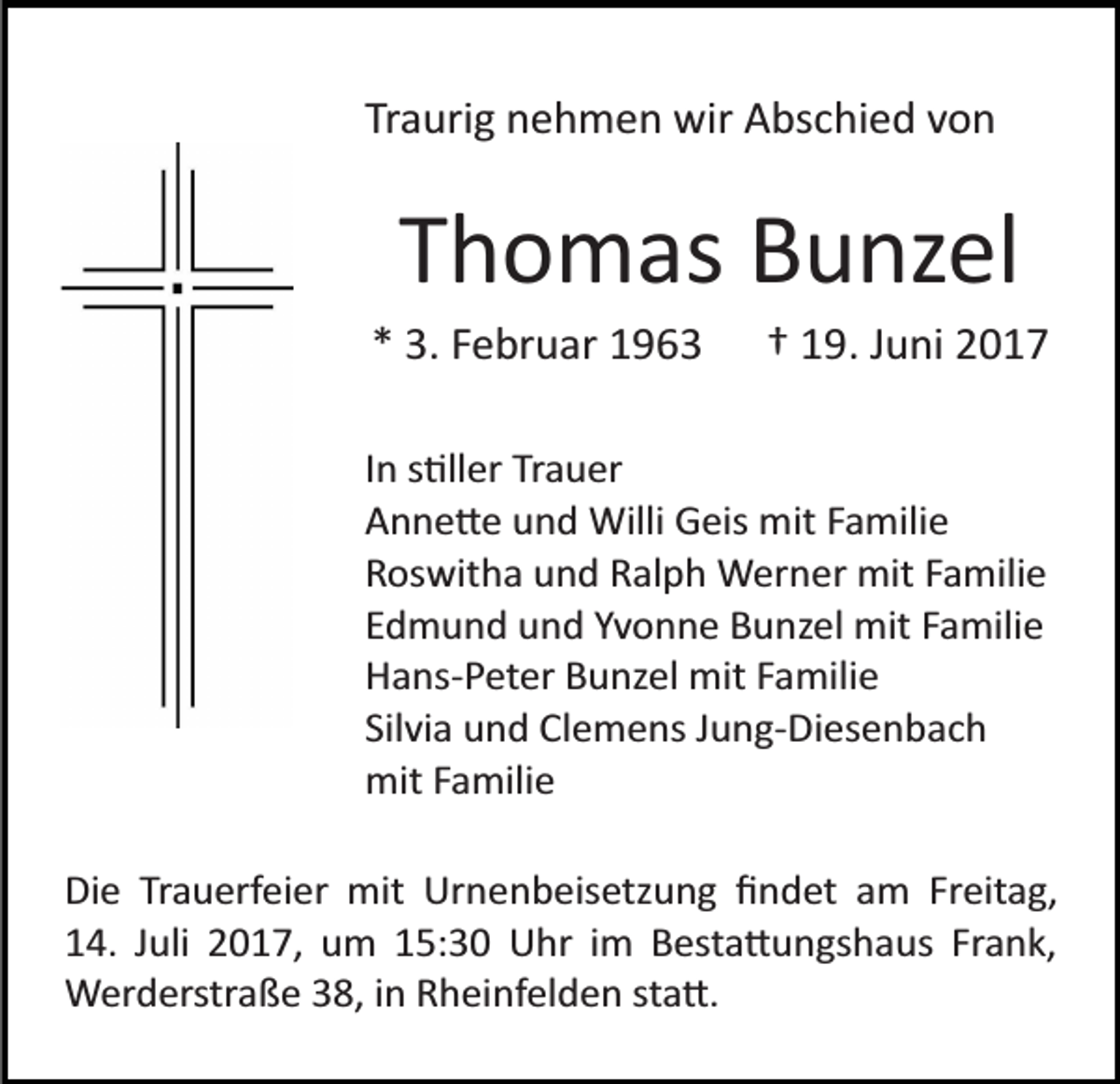 <p>Traurig nehmen wir Abschied von</p><p>Thomas Bunzel<br />* 3. Februar 1963</p><p>† 19. Juni 2017</p><p>In s�ller Trauer<br />Anne�e und Willi Geis mit Familie<br />Roswitha und Ralph Werner mit Familie<br />Edmund und Yvonne Bunzel mit Familie<br />Hans­Peter Bunzel mit Familie<br />Silvia und Clemens Jung­Diesenbach<br />mit Familie<br />Die Trauerfeier mit Urnenbeisetzung ﬁndet am Freitag,<br />14. Juli 2017, um 15:30 Uhr im Besta�ungshaus Frank,<br />Werderstraße 38, in Rheinfelden sta�.</p>