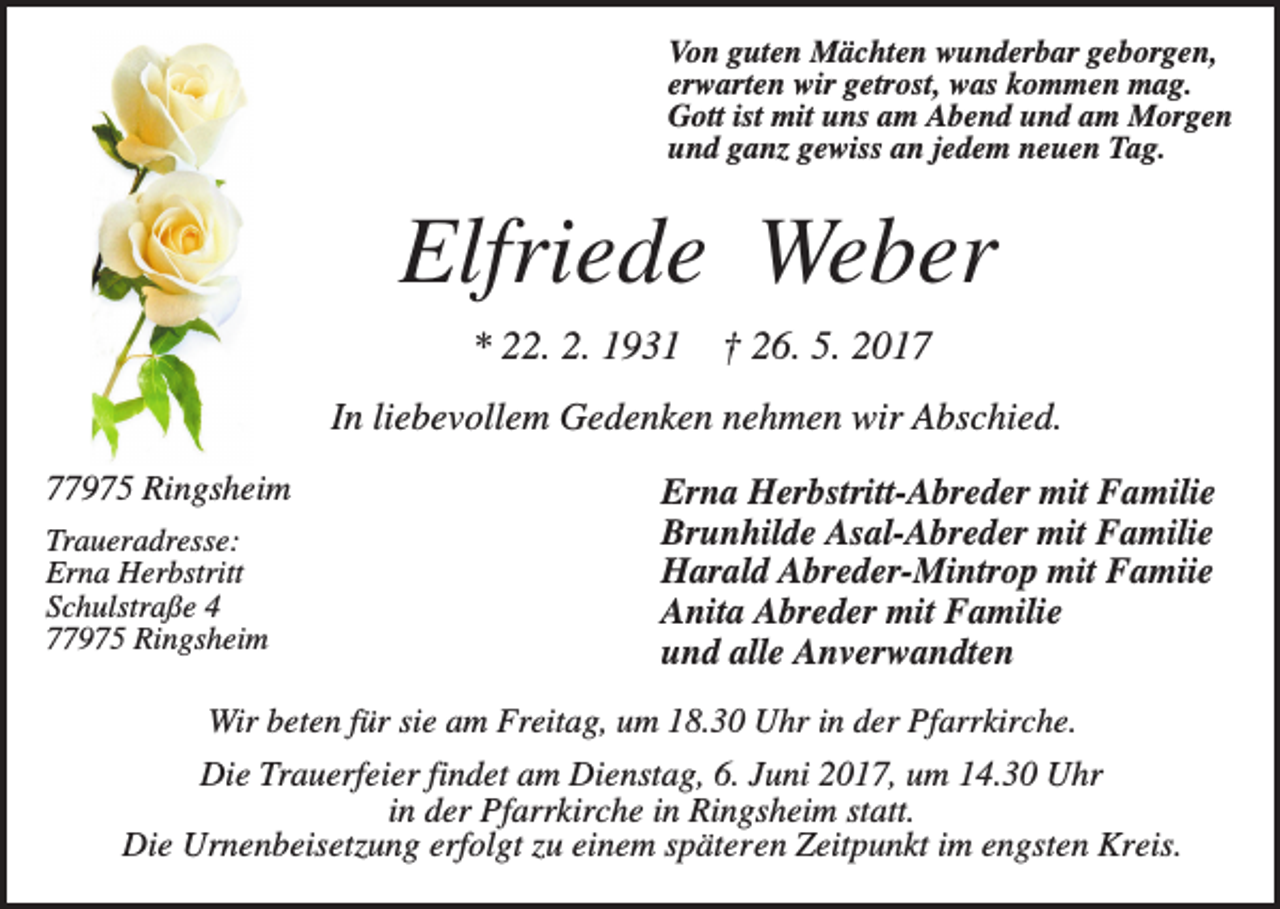 <p>Von guten Mächten wunderbar geborgen,<br />erwarten wir getrost, was kommen mag.<br />Gott ist mit uns am Abend und am Morgen<br />und ganz gewiss an jedem neuen Tag.</p><p>Elfriede Weber<br />* 22. 2. 1931</p><p>† 26. 5. 2017</p><p>In liebevollem Gedenken nehmen wir Abschied.<br />77975 Ringsheim<br />Traueradresse:<br />Erna Herbstritt<br />Schulstraße 4<br />77975 Ringsheim</p><p>Erna Herbstritt-Abreder mit Familie<br />Brunhilde Asal-Abreder mit Familie<br />Harald Abreder-Mintrop mit Famiie<br />Anita Abreder mit Familie<br />und alle Anverwandten</p><p>Wir beten für sie am Freitag, um 18.30 Uhr in der Pfarrkirche.</p><p>Die Trauerfeier findet am Dienstag, 6. Juni 2017, um 14.30 Uhr<br />in der Pfarrkirche in Ringsheim statt.<br />Die Urnenbeisetzung erfolgt zu einem späteren Zeitpunkt im engsten Kreis.</p>