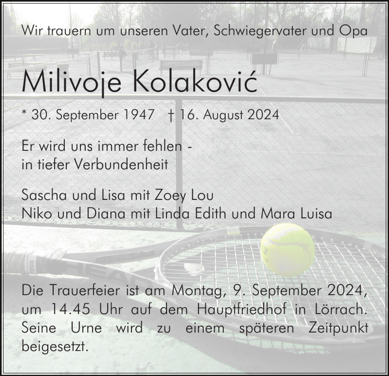 <p>Wir trauern um unseren Vater, Schwiegervater und Opa</p><p>Milivoje Kolaković<br />* 30. September 1947 † 16. August 2024</p><p>Er wird uns immer fehlen in tiefer Verbundenheit<br />Sascha und Lisa mit Zoey Lou<br />Niko und Diana mit Linda Edith und Mara Luisa</p><p>Die Trauerfeier ist am Montag, 9. September 2024,<br />um 14.45 Uhr auf dem Hauptfriedhof in Lörrach.<br />Seine Urne wird zu einem späteren Zeitpunkt<br />beigesetzt.</p>
