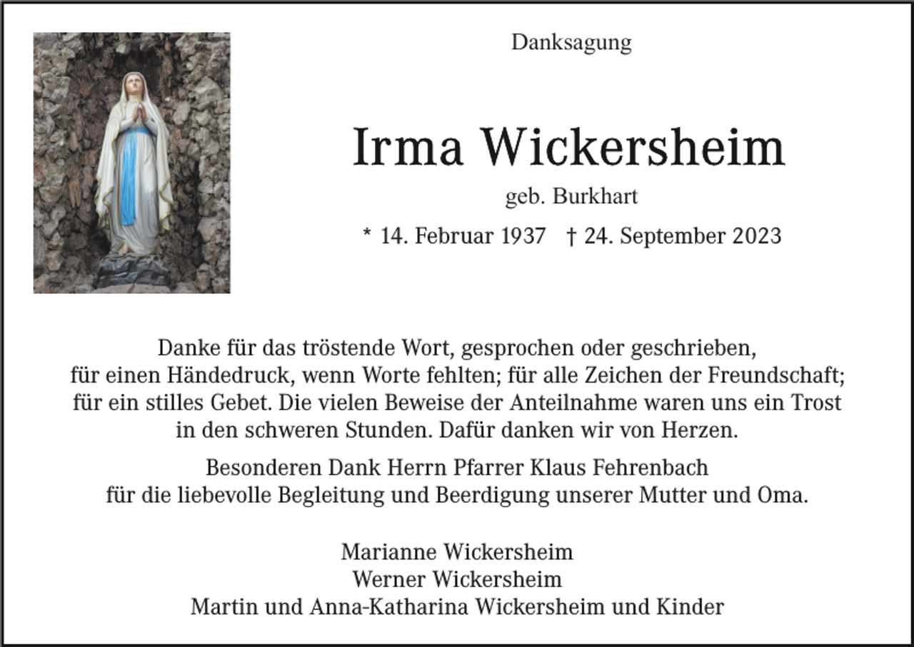 <p>Danksagung</p><p>geb. Burkhart<br />* 14. Februar 1937 † 24. September 2023</p><p>Danke für das tröstende Wort, gesprochen oder geschrieben,<br />für einen Händedruck, wenn Worte fehlten; für alle Zeichen der Freundschaft;<br />für ein stilles Gebet. Die vielen Beweise der Anteilnahme waren uns ein Trost<br />in den schweren Stunden. Dafür danken wir von Herzen.<br />Besonderen Dank Herrn Pfarrer Klaus Fehrenbach<br />für die liebevolle Begleitung und Beerdigung unserer Mutter und Oma.<br />Marianne Wickersheim<br />Werner Wickersheim<br />Martin und Anna-Katharina Wickersheim und Kinder</p>