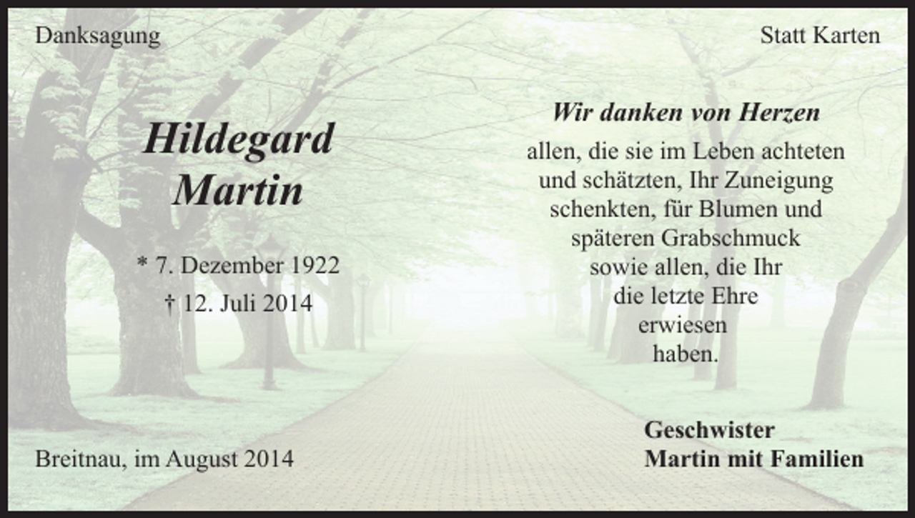 <p>Danksagung</p><p>Hildegard<br />Martin<br />* 7. Dezember 1922<br />† 12. Juli 2014</p><p>Breitnau, im August 2014</p><p>Statt Karten</p><p>Wir danken von Herzen<br />allen, die sie im Leben achteten<br />und schätzten, Ihr Zuneigung<br />schenkten, für Blumen und<br />späteren Grabschmuck<br />sowie allen, die Ihr<br />die letzte Ehre<br />erwiesen<br />haben.<br />Geschwister<br />Martin mit Familien</p>