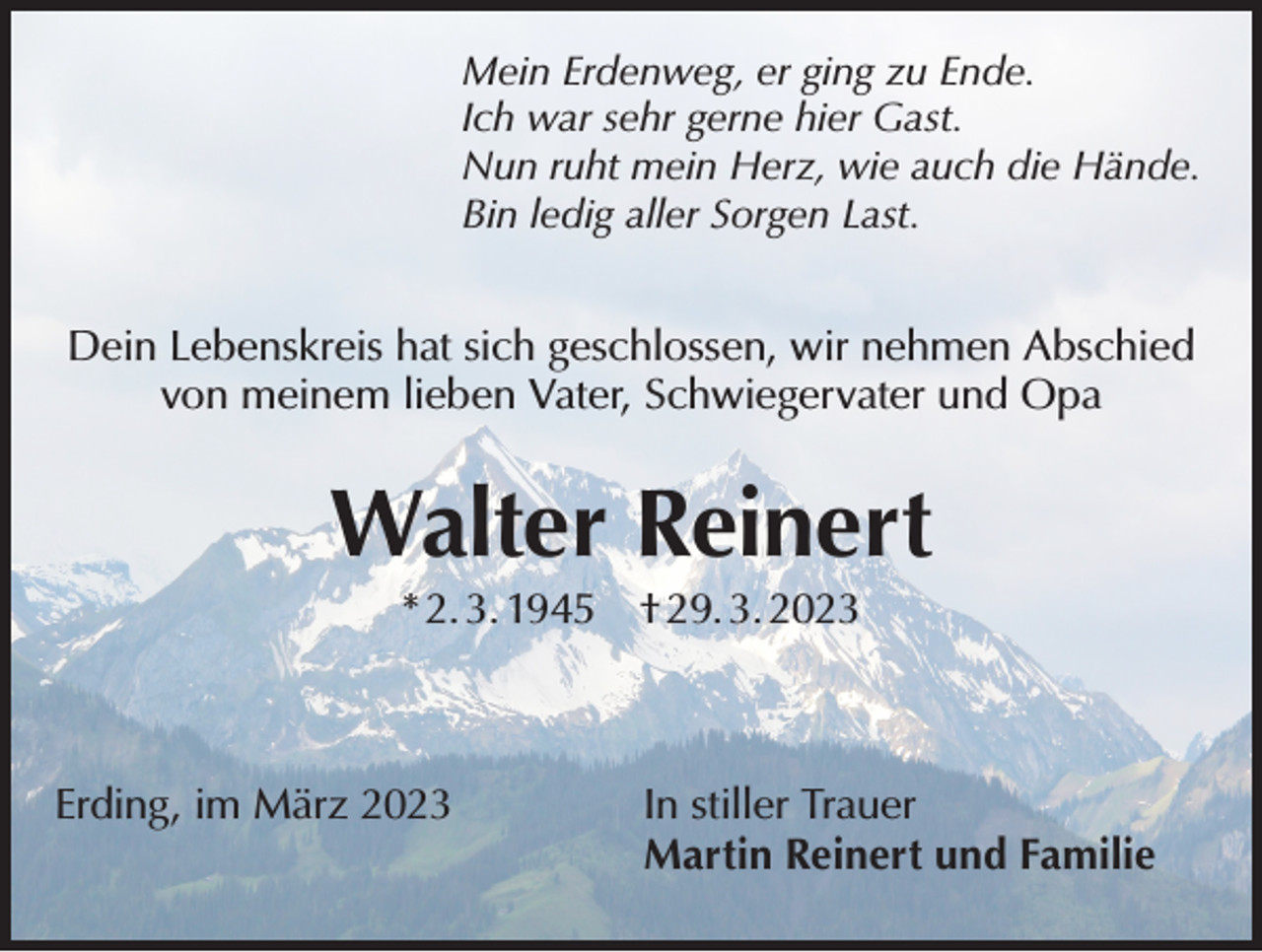 <p>Mein Erdenweg, er ging zu Ende.<br />Ich war sehr gerne hier Gast.<br />Nun ruht mein Herz, wie auch die Hände.<br />Bin ledig aller Sorgen Last.</p><p>Dein Lebenskreis hat sich geschlossen, wir nehmen Abschied<br />von meinem lieben Vater, Schwiegervater und Opa</p><p>Walter Reinert<br />* 2. 3. 1945 † 29. 3. 2023</p><p>Erding, im März 2023 In stiller Trauer<br />Martin Reinert und Familie</p>