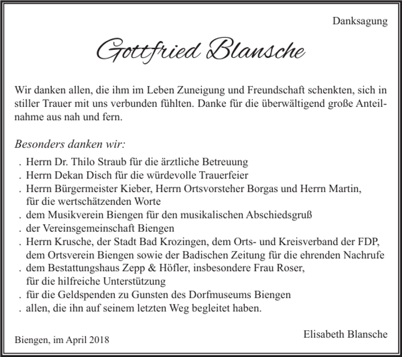 <p>Gottfried<br />Gottfrie<br />d Bl<br />Blansche<br />a nsche</p><p>DDanksagung<br />a n ks a g u n g</p><p>Wir d adanken<br />Wir<br />n k e n allallen,<br />e n, didie<br />e i hihm<br />m i im<br />m L Leben<br />e b e n Z Zuneigung<br />u n ei g u n g u und<br />n d FrFreundschaft<br />e u n ds c h aft s cschenkten,<br />h e n kt e n, sisich<br />c h i nin<br />still<br />er Trauer<br />Tr a u er mit<br />mit uns<br />u ns verbunden<br />v er b u n d e n ffühlten.<br />ü hlt e n. Danke<br />D a n k e ffür<br />ür die<br />di e überwältigend<br />ü b er w älti g e n d große<br />gr o ß e AnteilA nt eil stiller<br />nnahme<br />a h m e aaus<br />us nnah<br />a h uund<br />n d ffern.<br />er n.</p><p>BBesonders<br />es o n d ers ddanken<br />a n k e n wir:<br />wir:<br />. Herrn<br />H err n Dr.<br />Dr. Thilo<br />T hil o Straub<br />Str a u b für<br />f ür die<br />di e ärztliche<br />är ztli c h e Betreuung<br />B etr e u u n g<br />. Herrn<br />H err n Dekan<br />D e k a n Disch<br />Dis c h für<br />f ür die<br />di e würdevolle<br />w ür d e v oll e Trauerfeier<br />Tr a u erf ei er<br />. Herrn<br />H err n Bürgermeister<br />B ür g er m eist er Kieber,<br />Ki e b er, Herrn<br />H err n Ortsvorsteher<br />Orts v orst e h er Borgas<br />B or g as und<br />u n d Herrn<br />H err n Martin,<br />M arti n,<br />für<br />f ür die<br />di e wertschätzenden<br />w erts c h ät z e n d e n Worte<br />W ort e<br />. dem<br />d e m Musikverein<br />M usi k v er ei n Biengen<br />Bi e n g e n für<br />f ür den<br />d e n musikalischen<br />m usi k alis c h e n Abschiedsgruß<br />A bs c hi e ds gr u ß<br />. der<br />d er Vereinsgemeinschaft<br />Ver ei ns g e m ei ns c h aft Biengen<br />Bi e n g e n<br />. Herrn<br />H err n Krusche,<br />Kr us c h e, der<br />d er Stadt<br />St a dt Bad<br />B a d Krozingen,<br />Kr o zi n g e n, dem<br />d e m OrtsOrts- und<br />u n d Kreisverband<br />Kr eis v er b a n d der<br />d er FDP,<br />F D P,<br />dem<br />d e m Ortsverein<br />Orts v er ei n Biengen<br />Bi e n g e n sowie<br />s o wi e der<br />d er Badischen<br />B a dis c h e n Zeitung<br />Z eit u n g für<br />f ür die<br />di e ehrenden<br />e hr e n d e n Nachrufe<br />N a c hr uf e<br />. dem<br />d e m Bestattungshaus<br />B est att u n gs h a us Zepp<br />Z e p p &amp;&amp; Höfler,<br />H öfl er, insbesondere<br />i ns b es o n d er e Frau<br />Fr a u Roser,<br />R os er,<br />für<br />f ür die<br />di e hilfreiche<br />hilfr ei c h e Unterstützung<br />U nt erst üt z u n g<br />. für<br />f ür die<br />di e Geldspenden<br />G el ds p e n d e n zu<br />z u Gunsten<br />G u nst e n des<br />d es Dorfmuseums<br />D orf m us e u ms Biengen<br />Bi e n g e n<br />. allen,<br />all e n, die<br />di e ihn<br />i h n auf<br />a uf seinem<br />s ei n e m letzten<br />l et zt e n Weg<br />We g begleitet<br />b e gl eit et haben.<br />h a b e n.<br />Biengen,<br />Bi<br />e n g e n, i im<br />m April<br />A pril 22</p><p>Elisabeth<br />Elis<br />a b et h Blansche<br />Bl a ns c h e</p>