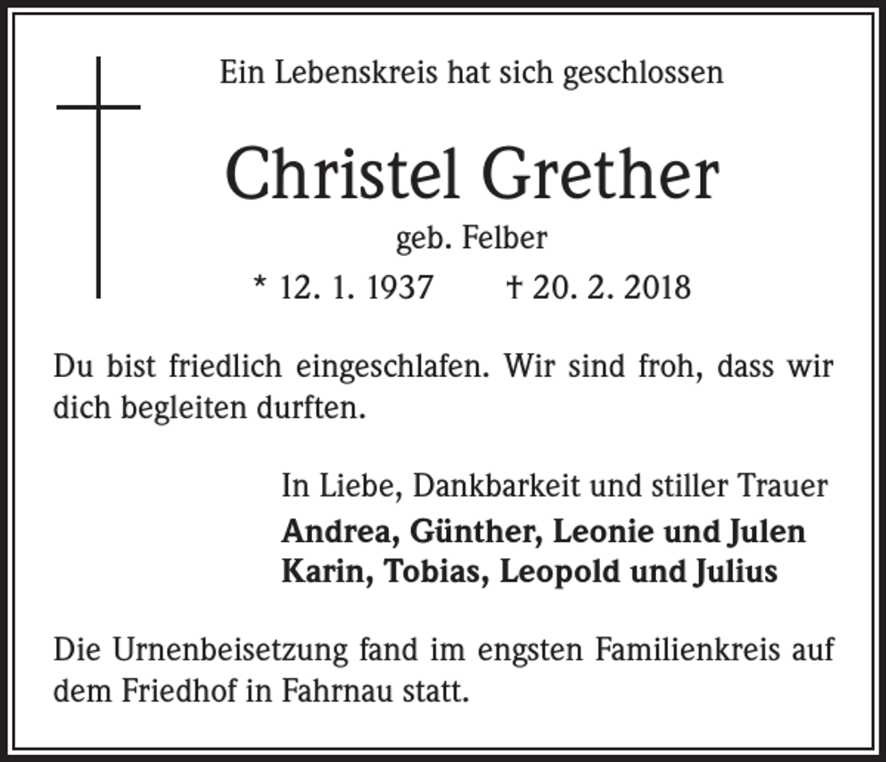 <p>Ein Lebenskreis hat sich geschlossen</p><p>Christel Grether<br />geb. Felber<br />* 12. 1. 1937 † 20. 2. 2018</p><p>Du bist friedlich eingeschlafen. Wir sind froh, dass wir<br />dich begleiten durften.<br />In Liebe, Dankbarkeit und stiller Trauer<br />Andrea, Günther, Leonie und Julen<br />Karin, Tobias, Leopold und Julius<br />Die Urnenbeisetzung fand im engsten Familienkreis auf<br />dem Friedhof in Fahrnau statt.</p>