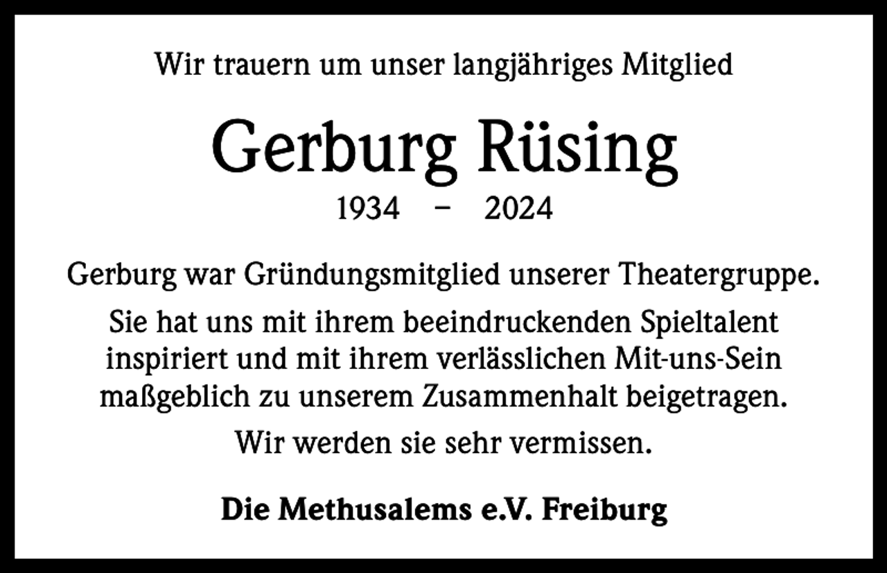 <p>Wir trauern um unser langjähriges Mitglied</p><p>Gerburg Rüsing<br />1934 – 2024</p><p>Gerburg war Gründungsmitglied unserer Theatergruppe.<br />Sie hat uns mit ihrem beeindruckenden Spieltalent<br />inspiriert und mit ihrem verlässlichen Mit-uns-Sein<br />­maßgeblich zu unserem Zusammenhalt beigetragen.<br />Wir werden sie sehr vermissen.<br />Die Methusalems e.V. Freiburg</p>