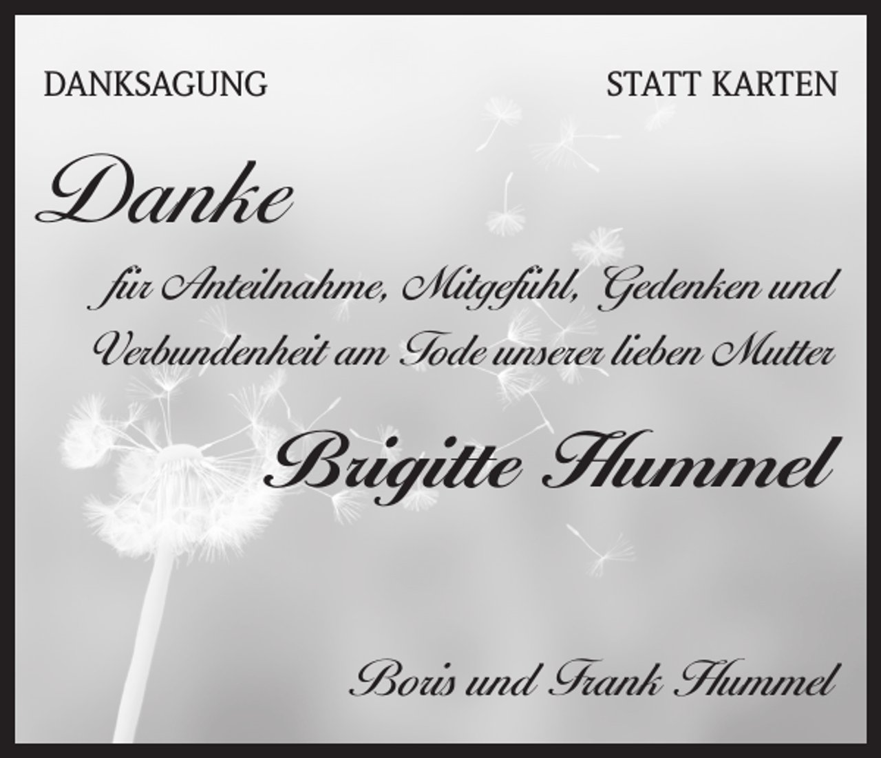 <p>DANKSAGUNG</p><p>STATT KARTEN</p><p>Danke<br />für Anteilnahme, Mitgefühl, Gedenken und<br />Verbundenheit am Tode unserer lieben Mutter</p><p>Brigitte Hummel<br />Boris und Frank Hummel</p>